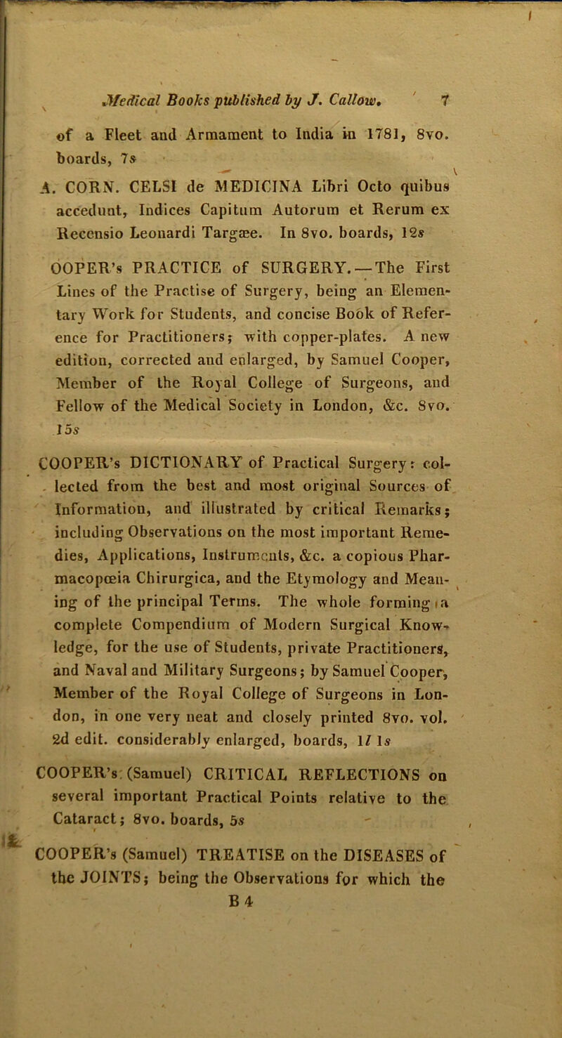 of a Fleet and Armament to India in 1781, 8vo. boards, Is A. CORN. CELSI de MEDICINA Libri Octo qnibus accedunt. Indices Capitum Autorum et Rerum ex Recensio Leonardi Targaee. In 8vo. boards, 12s OOPER’s PRACTICE of SURGERY. —The First Lines of the Practise of Surgery, being an Elemen- tary Work for Students, and concise Book of Refer- ence for Practitioners; with copper-plates. A new edition, corrected and enlarged, by Samuel Cooper, Member of the Royal College of Surgeons, and Fellow of the Medical Society in London, &c. 8vo. 15s COOPER’s DICTIONARY of Practical Surgery r col- lected from the best and most original Sources of Information, and illustrated by critical Remarks; including Observations on the most important Reme- dies, Applications, Instruments, &c. a copious Phar- macopoeia Chirurgica, and the Etymology and Mean- ing of the principal Terms. The whole forming ia complete Compendium of Modern Surgical Know- ledge, for the use of Students, private Practitioners, and Naval and Military Surgeons; by Samuel Cooper, Member of the Royal College of Surgeons in Lon- don, in one very neat and closely printed 8vo. vol. 2d edit, considerably enlarged, boards, 1/ Is COOPER’s (Samuel) CRITICAL REFLECTIONS on several important Practical Points relative to the Cataract; 8vo. boards, 5s COOPER’s (Samuel) TREATISE on the DISEASES of the JOINTS; being the Observations for which the