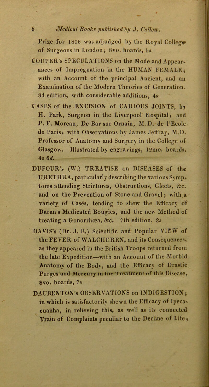 Prize for 1806 was adjudged by the Royal College* of Surgeons in London; 8vo. boards, 5s COUPER’s SPECULATIONS on the Mode and Appear- ances of Impregnation in the HUMAN FEMALE; with an Account of the principal Ancient, and an Examination of the Modern Theories of Generation. 3d edition, with considerable additions, 4s CASES of the EXCISION of CARIOUS JOINTS, by H. Park, Surgeon in the Liverpool Hospital; and P. F. Moreau, De Bar sur Ornain, M. D. de 1’EcoIe de Paris; with Observations by James Jeffray, M.D. Professor of Anatomy and Surgery in the College of Glasgow. Illustrated by engravings, 12mo. boards, 4s 6d. DUFOUR’s (W.) TREATISE on DISEASES of the URETHRA, particularly describing the various Symp- toms attending Strictures, Obstructions, Gleets, &c. and on the Prevention of Stone and Gravel; with a variety of Cases, tending to shew the Efficacy of Daran’s Medicated Bougies, and the new Method of treating a Gonorrhoea, &c. 7lh edition, 3s DAVIS’s (Dr. J. B.) Scientific and Popular VIEW of the FEVER of WALCHEREN, aud its Consequences, as they appeared in the British Troops returned from the late Expedition—with an Account of the Morbid Anatomy of the Body, and the Efficacy of Drastic Purges and Mercury in the Treatment of this Disease, 8vo. boards, 7s DAUBENTON’s OBSERVATIONS on INDIGESTION; in which is satisfactorily shewn the Efficacy of Ipeca- cuanha, in relieving this, as well as its connected Train of Complaiuts peculiar to the Decline of Life;