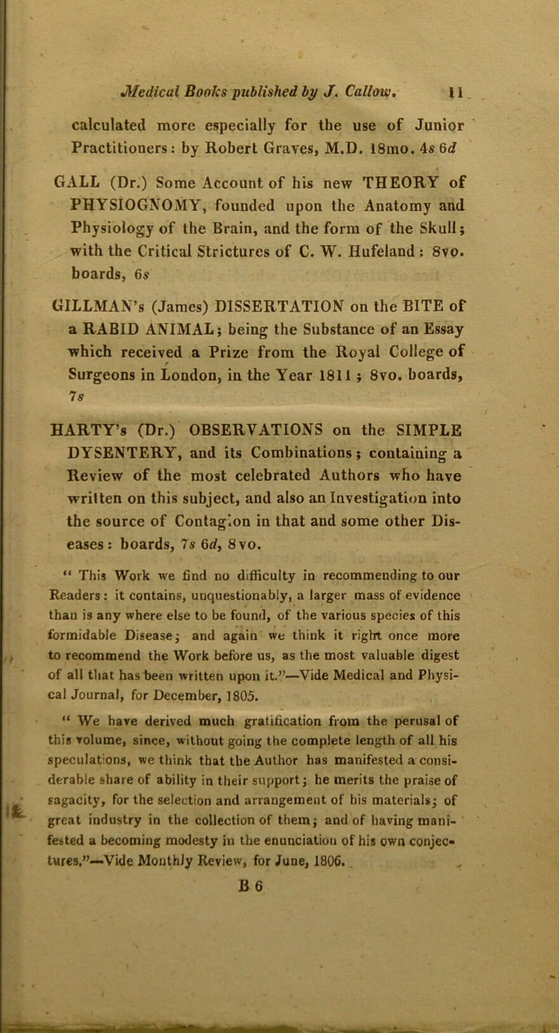 calculated more especially for the use of Junior Practitioners: by Robert Graves, M.D. 18mo. 4s Qd GALL (Dr.) Some Account of his new THEORY of PHYSIOGNOMY, founded upon the Anatomy and Physiology of the Brain, and the form of the Skull; with the Critical Strictures of C. W. Hufeland : 8vo. boards, 6s GILLMAN’s (James) DISSERTATION on the BITE of a RABID ANIMAL; being the Substance of an Essay which received a Prize from the Royal College of Surgeons in London, in the Year 1811; 8vo. boards, 7s HARTY’s (Dr.) OBSERVATIONS on the SIMPLE DYSENTERY, and its Combinations; containing a Review of the most celebrated Authors who have written on this subject, and also an Investigation into the source of Contagion in that and some other Dis- eases : boards, 7s 6d, 8vo. “ This Work we find no difficulty in recommending to our Readers: it contains, unquestionably, a larger mass of evidence than is any where else to be found, of the various species of this formidable Disease; and again we think it right once more to recommend the Work before us, as the most valuable digest of all that has been written upon it.”—Vide Medical and Physi- cal Journal, for December, 1805. “ We have derived much gratification from the perusal of this volume, since, without going the complete length of all his speculations, we think that the Author has manifested a consi- derable share of ability in their support; he merits the praise of sagacity, for the selection and arrangement of his materials; of great industry in the collection of them; and of having mani- fested a becoming modesty in the enunciation of his own conjec- tures.”—Vide Monthly Review, for June, 1806.