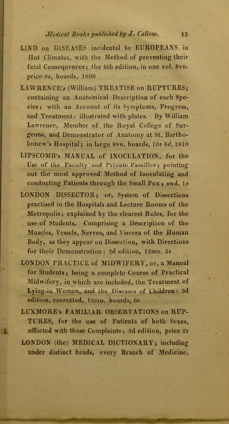 LIND on DISEASES incidental to EUROPEANS in Hot Climates, with the Method of preventing their fatal Consequences; the 6th edition, in one vol. 8vo. price 8s, boards, 1808 LAWRENCE’S (W’illiam) TREATISE on RUPTURES; containing an Anatomical Description of each Spe- cies; with an Account of its Symptoms, Progress, and Treatment: illustrated with plates. By William Lawrence, Member of the Royal College of Sur- geons, and Demonstrator of Anatomy at St. Bartho- lomew’s Hospital; in large 8vo. boards, 10s 6d, 1810 LIPSCOMB’S MANUAL of INOCULATION, for the Use of the Faculty and Private Families ; pointing out the most approved Method of Inoculating and conducting Patients through the Small Pox; swd. Is LONDON DISSECTOR; or, System of Dissections practised in the Hospitals and Lecture Rooms of the Metropolis; explained by the clearest Rules, for the use of Students. Comprising a Description of the Muscles, Vessels, Nerves, and Viscera of the Human Body, as they appear on Dissection, with Directions for their Demonstration; 3d edition, 12mo. 5s LONDON PRACTICE of MIDWIFERY, or, a Manual for Students; being a complete Course of Practical Midwifery, in which are included, the Treatment of Lying-in Wromen, and the Diseases of Children: 3d edition, corrected, 12mo. boards, 6s LUXMORE’s FAMILIAR OBSERVATIONS on RUP- TURES, for the use of Patients of both Sexes, afflicted with those Complaints ; 2d edition, price 2s LONDON (the) MEDICAL DICTIONARY; including under distinct heads, every Branch of Medicine,