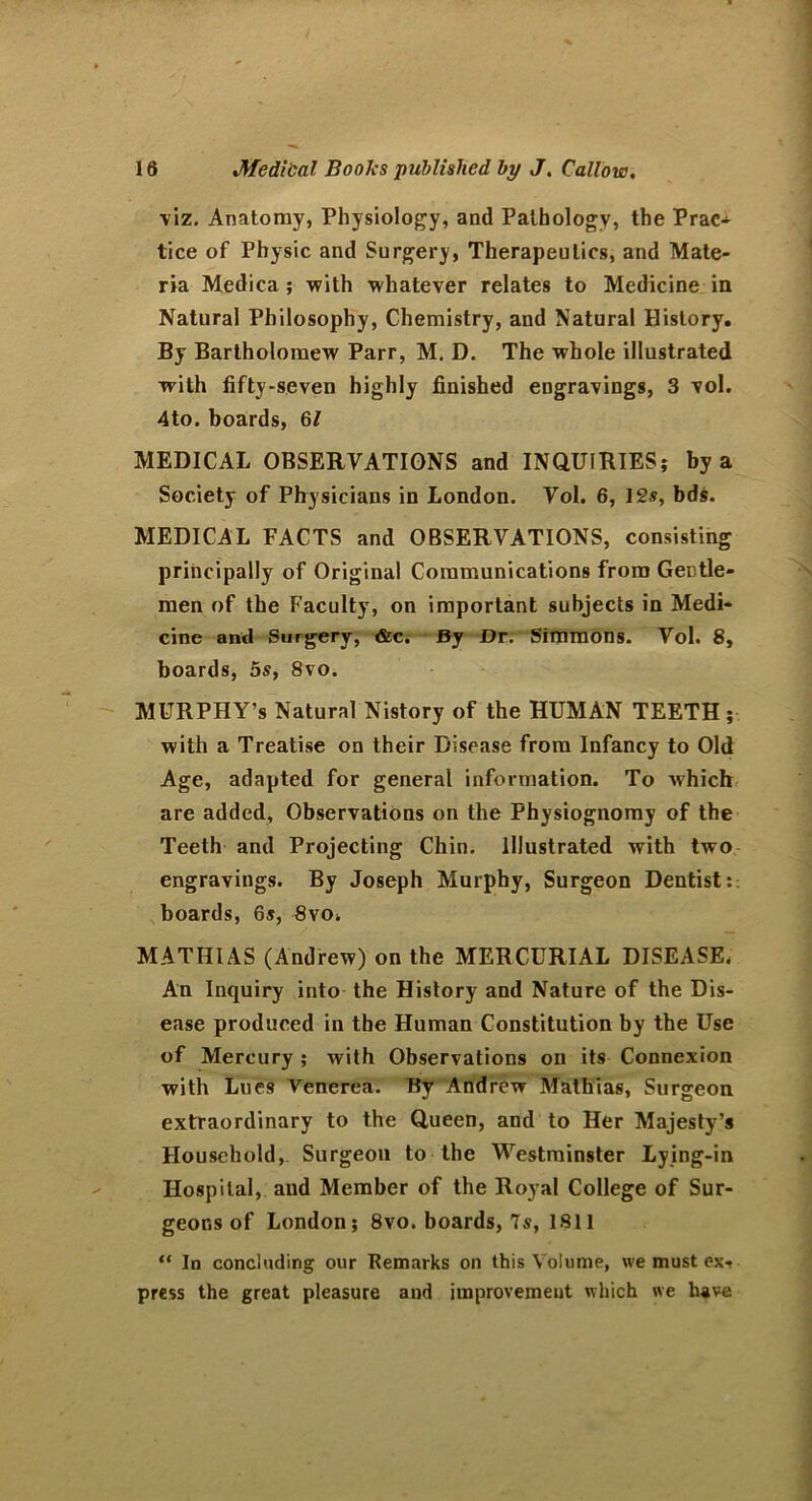 viz. Anatomy, Physiology, and Pathology, the Prac- tice of Physic and Surgery, Therapeutics, and Mate- ria Medica ; with whatever relates to Medicine in Natural Philosophy, Chemistry, and Natural History. By Bartholomew Parr, M. D. The whole illustrated with fifty-seven highly finished engravings, 3 vol. 4to. boards, 6/ MEDICAL OBSERVATIONS and INQUIRIES; by a Society of Physicians in London. Vol. 6, 12s, bds. MEDICAL FACTS and OBSERVATIONS, consisting principally of Original Communications from Gentle- men of the Faculty, on important subjects in Medi- cine and Surgery, &c. By Dr. Simmons. Vol. 8, boards, 5s, 8vo. MURPHY’s Natural Nistory of the HUMAN TEETH ; with a Treatise on their Disease from Infancy to Old Age, adapted for general information. To which are added. Observations on the Physiognomy of the Teeth and Projecting Chin. Illustrated with two engravings. By Joseph Murphy, Surgeon Dentist: boards, 6s, 8vOi MATHIAS (Andrew) on the MERCURIAL DISEASE. An Inquiry into the History and Nature of the Dis- ease produced in the Human Constitution by the Use of Mercury ; with Observations oil its Connexion with Lucs Venerea. By Andrew Mathias, Surgeon extraordinary to the Queen, and to Her Majesty’s Household, Surgeou to the Westminster Lying-in Hospital, and Member of the Royal College of Sur- geons of London; 8vo. boards, Is, 1811 “ In concluding our Remarks on this Volume, we must ex- press the great pleasure and improvement which we have