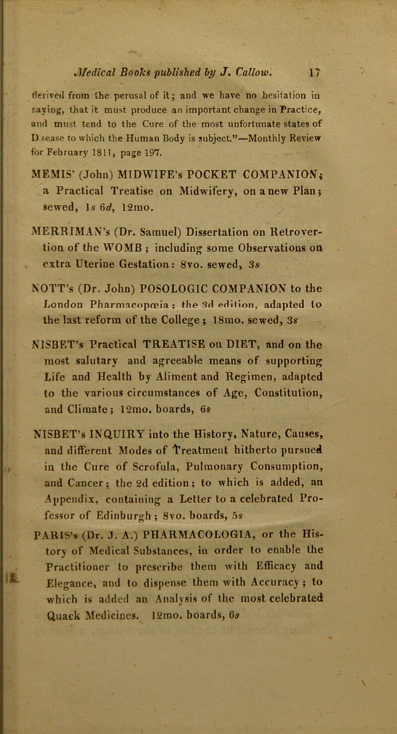 derived from the perusal of it; and we have no hesitation in saying, that it must produce an important change in Practice, and must tend to the Cure of the most unfortunate states of D sease to which the Human Body is subject.”—Monthly Review for February 1811, page 197. MEMIS’ (John) MIDWIFE’S POCKET COMPANION; a Practical Treatise on Midwifery, on a new Plan; sewed, Is 6d, 12tno. MERRIMAN’s (Dr. Samuel) Dissertation on Retrover- tion of the WOMB ; including some Observations on extra Uterine Gestation : 8vo. sewed, 3s NOTT’s (Dr. John) POSOLOGIC COMPANION to the London Pharmacopoeia: the 3d edition, adapted to the last reform of the College ; 18mo. sewed, 3s NISBET’s Practical TREATISE on DIET, and on the most salutary and agreeable means of supporting Life and Health by Aliment and Regimen, adapted to the various circumstances of Age, Constitution, and Climate; 12mo. boards, 6s NISBET’s INQUIRY into the History, Nature, Causes, and different Modes of treatment hitherto pursued in the Cure of Scrofula, Pulmonary Consumption, and Cancer; the 2d edition; to which is added, an Appendix, containing a Letter to a celebrated Pro- fessor of Edinburgh ; 8vo. boards, 5s PARIS’S (Dr. J. A.) PHARMACOLOGIA, or the His- tory of Medical Substances, in order to enable the Practitioner to prescribe them with Efficacy and Elegance, and to dispense them with Accuracy; to which is added an Analysis of the most celebrated Quack Medicines. 12ino. hoards, 6s