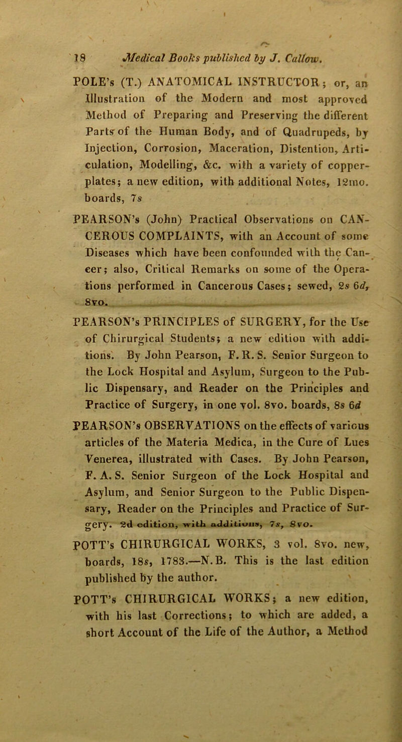 POLE’S (T.) ANATOMICAL INSTRUCTOR; or, an Illustration of the Modern and most approved Method of Preparing and Preserving the different Parts of the Human Body, and of Quadrupeds, by Injection, Corrosion, Maceration, Distention, Arti- culation, Modelling, &c. with a variety of copper- plates; a new edition, with additional Notes, 12mo. boards, 7s PEARSON’s (John) Practical Observations on CAN- CEROUS COMPLAINTS, with an Account of some Diseases which have been confounded with the Can- / eer; also, Critical Remarks on some of the Opera- tions performed in Cancerous Cases; sewed, 2s 6d, 8xo. PEARSON’s PRINCIPLES of SURGERY, for the Use of Chirurgical Students; a new edition with addi- tions. By John Pearson, F. R. S. Senior Surgeon to the Lock Hospital and Asylum, Surgeon to the Pub- lic Dispensary, and Reader on the Principles and Practice of Surgery, in one vol. 8vo. boards, 8s 6d PEARSON’s OBSERVATIONS on the effects of various articles of the Materia Medica, in the Cure of Lues Venerea, illustrated with Cases. By John Pearson, F. A. S. Senior Surgeon of the Lock Hospital and Asylum, and Senior Surgeon to the Public Dispen- sary, Reader on the Principles and Practice of Sur- gery. 2d edition, with additions, 7s, 8vo. POTT’s CHIRURGICAL WORKS, 3 vol. 8vo. new, boards, 18s, 1783.—N.B. This is the last edition published by the author. POTT’s CHIRURGICAL WORKS; a new edition, with his last Corrections; to which are added, a short Account of the Life of the Author, a Method
