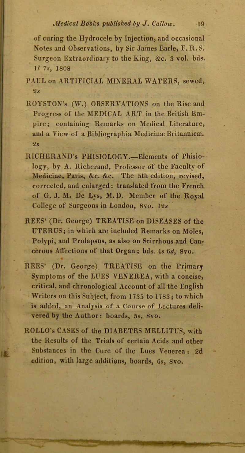 of curing the Hydrocele by Injection, and occasional Notes and Observations, by Sir James Earle, F. R. S. Surgeon Extraordinary to the King, &c. 3 vol. bds. 11 7s, 1808 PAUL on ARTIFICIAL MINERAL WATERS, sewed, 2s ROYSTON’s (W.) OBSERVATIONS on the Rise and Progress of the MEDICAL ART in the British Em- pire; containing Remarks on Medical Literature, and a View of a Bibliographia Medicinas Britannicae. 2s RICHERAND’s PHISIOLOGY.—Elements of Phisio- logy, by A. Richerand, Professor of the Faculty of Medicine, Paris, &c. &c. The 3th edition, revised, corrected, and enlarged: translated from the French of G. J. M. De Lys, M.D, Member of the Royal College of Surgeons in London, 8vo. 12s^ REES’ (Dr. George) TREATISE on DISEASES of the UTERUS; in which are included Remarks on Moles, Polypi, and Prolapsus, as also on Scirrhous and Can- cerous Affections of that Organ ; bds. 4s 6d, 8vo. m REES’ (Dr. George) TREATISE on the Primary Symptoms of the LUES VENEREA, with a concise, critical, and chronological Account of all the English Writers on this Subject, from 1735 to 1783; to which is added, an Analysis of a Course of Lectures deli- vered by the Author: boards, 5s, 8vo. ROLLO’s CASES of the DIABETES MELLITUS, with the Results of the Trials of certain Acids and other Substances in the Cure of the Lues Venerea: 2d edition, with large additions, boards, 6s, 8vo.