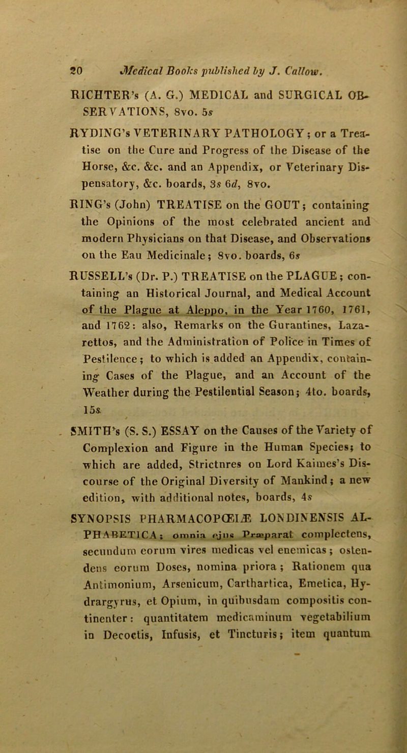 RICHTER’s (A. G.) MEDICAL and SURGICAL OB* SERVATIONS, 8vo. 5s RYDING’s VETERINARY PATHOLOGY ; or a Trea- tise on the Cure and Progress of Ihe Disease of the Horse, &c. &c. and an Appendix, or Veterinary Dis- pensatory, &c. boards, 3s 6d, 8vo. RING’S (John) TREATISE on the GOUT; containing the Opinions of the most celebrated ancient and modern Physicians on that Disease, and Observations on the Eau Medicinale; Svo. boards, 6s RUSSELL’s (Dr. P.) TREATISE on the PLAGUE ; con- taining an Historical Journal, and Medical Account of the Plague at Aleppo, in the Year 1760, 1761, and 1762: also, Remarks on the Gurantines, Laza- rettos, and the Administration of Police in Times of Pestilence; to which is added an Appendix, contain- ing Cases of the Plague, and an Account of the Weather during the Pestilential Season; 4to. boards, 15s SMITH’S (S. S.) ESSAY on the Causes of the Variety of Complexion and Figure in the Human Species; to which are added, Strictures on Lord Kaimes’s Dis- course of the Original Diversity of Mankind; a new edition, with additional notes, boards, 4s SYNOPSIS PHARMACOPOEIA LONDINENSIS AL- PHABET1CA; omnia ejns Prasparat complectens, secundum eorum vires medicas vel enemicas; osten- dens eorum Doses, nomina priora ; Rationem qua Antimonium, Arsenicum, Carthartica, Emetica, Hy- drargyrus, et Opium, in quibusdam composilis con- tinenter: quantitatem medicaminum vegetabilium in Decoctis, Infusis, et Tincturis; item quantum