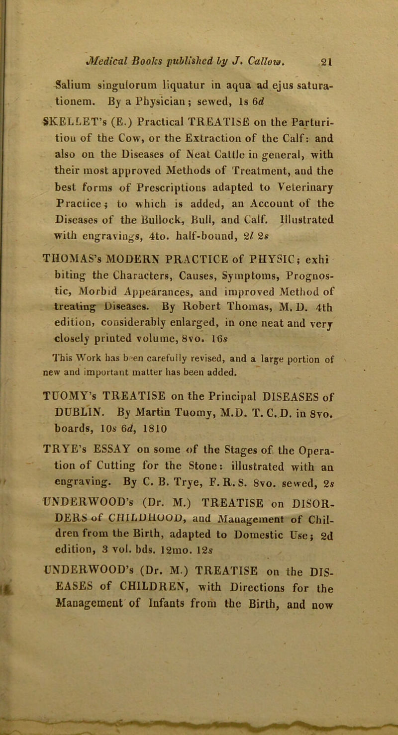 Salium singulorum liquatur in aqua ad ejus satura- tionem. By a Physician; sewed, Is 6d SKELLET’s (E.) Practical TREATISE on the Parturi- tion of the Cow, or the Extraction of the Calf: and also on the Diseases of Neat Cattle in general, with their most approved Methods of Treatment, and the best forms of Prescriptions adapted to Veterinary Practice; to which is added, an Account of the Diseases of the Bullock, Bull, and Calf. Illustrated with engravings, 4to. half-bound, 21 2s THOMAS’S MODERN PRACTICE of PHYSIC; exhi biting the Characters, Causes, Symptoms, Prognos- tic, Morbid Appearances, and improved Method of treating Diseases. By Robert Thomas, M. D. 4th edition, considerably enlarged, in one neat and very closely printed volume, 8vo. l<3s This Work has b -en carefully revised, and a large portion of new and important matter has been added. TUOMY’s TREATISE on the Principal DISEASES of DUBLIN. By Martin Tuomy, M.D. T. C.D. in 8vo. boards, 10s 6d, 1810 TRYE’s ESSAY on some of the Stages of the Opera- tion of Cutting for the Stone: illustrated with an engraving. By C. B. Trye, F. R. S. 8vo. sewed, 2s UNDERWOOD’S (Dr. M.) TREATISE on DISOR- DERS of CHILDHOOD, and Management of Chil- dren from the Birth, adapted to Domestic Use; 2d edition, 3 vol. bds. 12mo. 12s UNDERWOOD’S (Dr. M.) TREATISE on the DIS- EASES of CHILDREN, with Directions for the Management of Infants from the Birth, and now