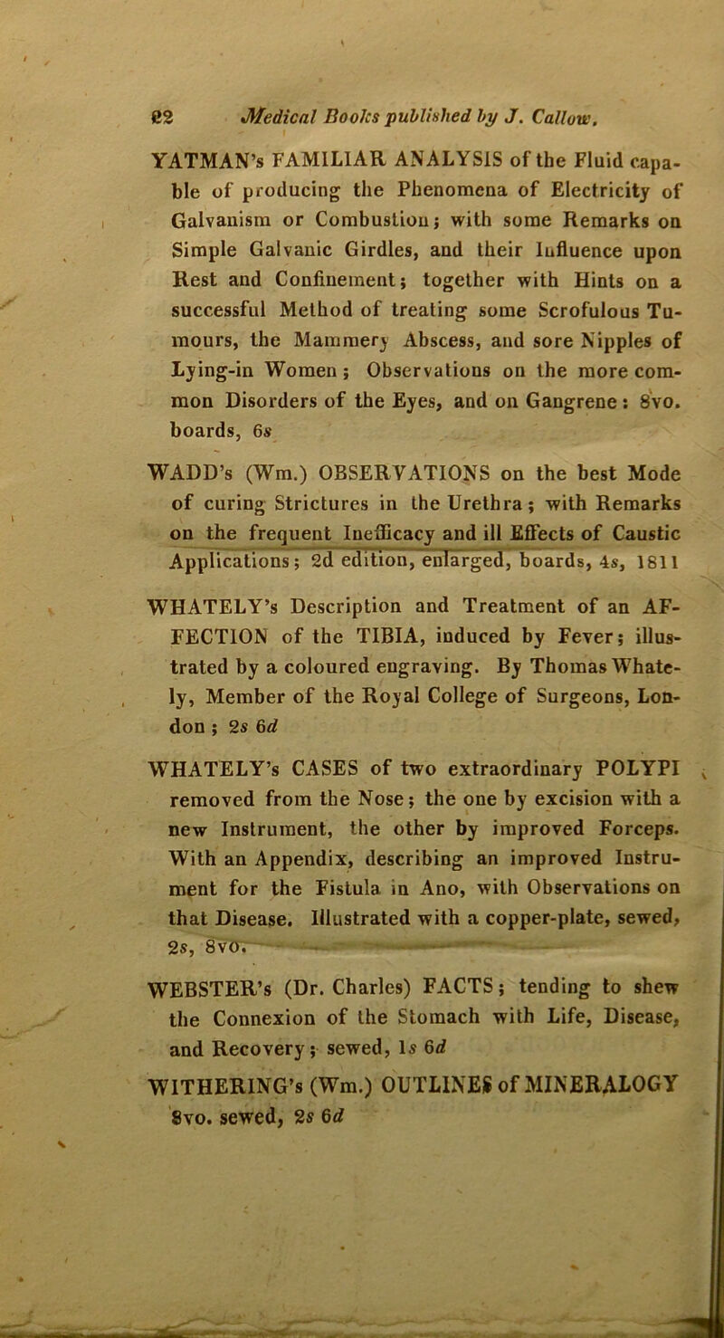 - I YATMAN’s FAMILIAR ANALYSIS of the Fluid capa- ble of producing the Phenomena of Electricity of Galvanism or Combustion; with some Remarks on Simple Galvanic Girdles, and their Influence upon Rest and Confinement; together with Hints on a successful Method of treating some Scrofulous Tu- mours, the Mamraerj Abscess, and sore Nipples of Lying-in Women; Observations on the more com- mon Disorders of the Eyes, and on Gangrene : 8vo. boards, 6s WADD’s (Wm.) OBSERVATIONS on the best Mode of curing Strictures in the Urethra; with Remarks on the frequent Inefficacy and ill Effects of Caustic Applications; 2d edition, enlarged, boards, 4s, 1811 WHATELY’s Description and Treatment of an AF- FECTION of the TIBIA, induced by Fever; illus- trated by a coloured engraving. By Thomas Whate- ly, Member of the Royal College of Surgeons, Lon- don ; 2 s 6 d WHATELY’s CASES of two extraordinary POLYPI removed from the Nose; the one by excision with a new Instrument, the other by improved Forceps. With an Appendix, describing an improved Instru- ment for the Fistula in Ano, with Observations on that Disease. Illustrated with a copper-plate, sewed, 2s, 8vo. ■ ■ •• WEBSTER’S (Dr. Charles) FACTS; tending to shew the Connexion of the Stomach with Life, Disease, and Recovery ; sewed, Is 6d WITHERING’s (Wm.) OUTLINES of MINERALOGY 8vo. sewed, 2s 6d