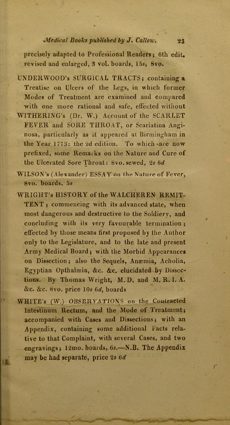 precisely adapted to Professional Readers; 6th edit, revised and enlarged, 3 vol. boards, 15s, 8vo. UNDERWOOD’S SURGICAL TRACTS; containing a Treatise on Ulcers of the Legs, in which former Modes of Treatment are examined and compared with one more rational and safe, effected without WiTHERING’s (Dr. W.) Account of the SCARLET FEVER and SORE THROAT, or Scarlatina Angi- nosa, particularly as it appeared at Birmingham in the Year 1773: the 2d edition. To which «are now prefixed, some Remarks on the Nature and Cure of the Ulcerated Sore Throat: 8vo. sewed, 2s 6d WILSON’s (Alexander) ESSAY on the Nature of Fever, 8vo. boards, 5s WRIGHT’s HISTORY of the WALCHEREN REMIT- t i • TENT ; commencing with its advanced state, when most dangerous and destructive to the Soldierv, and concluding with its very favourable termination; effected by those means first proposed hy the Author only to the Legislature, and to the late and present Army Medical Board; with the Morbid Appearances on Dissection; also the Sequels, Anaemia, Acholia, Egyptian Opthalmia, &c. &c. elucidated by Dissec- tions. By Thomas Wright, M. D. and M. R. I. A. &c. &c. 8vo. price 10s 6d, boards WHITE’S (W.) OBSERVATIONS on the Contracted Intestinum Rectum, and the Mode of Treatment; accompanied with Cases and Dissections; with an Appendix, containing some additional Facts rela- tive to that Complaint, with several Cases, and two engravings; 12mo. boards, 6s.—N.B. The Appendix may be had separate, price 2s 6d