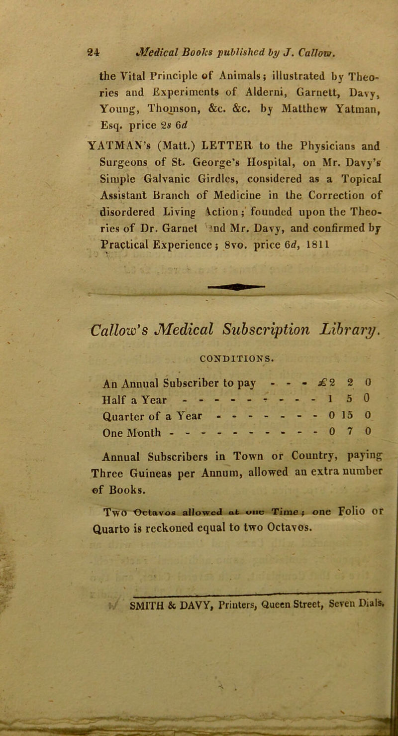 the Vital Principle of Animals; illustrated by Theo- ries and Experiments of Alderni, Garnett, Davy, Youug, Thomson, &c. &c. by Matthew Yatman, Esq. price 2s 6d YATMAN’s (Matt.) LETTER to the Physicians and Surgeons of St. George’s Hospital, on Mr. Davy’s Simple Galvanic Girdles, considered as a Topical Assistant Branch of Medicine in the Correction of disordered Living Vction ; founded upon the Theo- ries of Dr. Garnet 'nd Mr. Davy, and confirmed by Practical Experience; 8vo. price 6d, 1811 Callow's Medical Subscription Library. CONDITIONS. An Annual Subscriber to pay ---.£220 Half a Year - - - - 1 5 0 Quarter of a Year - -- -- -- 0150 One Month - -- -- -- -- -07 0 Annual Subscribers in Town or Country, paying Three Guineas per Annum, allowed an extra number of Books. Two Octavos allowed at one Time; one Folio OT Quarto is reckoned equal to two Octavos. SMITH & DAVY, Printers, Queen Street, Seven Dials.
