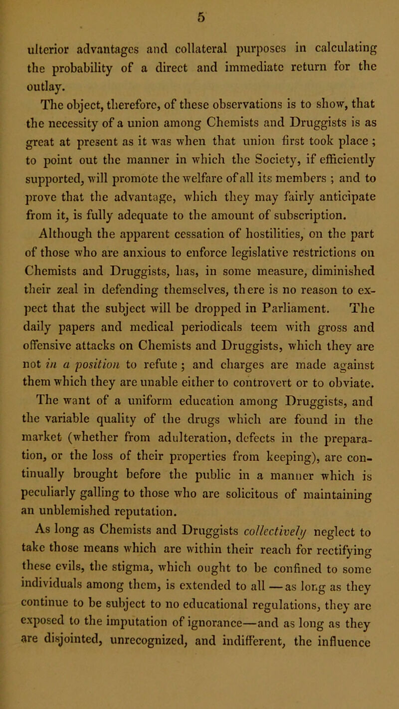 ulterior advantages and collateral purposes in calculating the probability of a direct and immediate return for the outlay. The object, therefore, of these observations is to show, that the necessity of a union among Chemists and Druggists is as great at present as it was when that union first took place ; to point out the manner in which the Society, if efficiently supported, will promote the welfare of all its members ; and to prove that the advantage, which they may fairly anticipate from it, is fully adequate to the amount of subscription. Although the apparent cessation of hostilities, on the part of those who are anxious to enforce legislative restrictions on Chemists and Druggists, has, in some measure, diminished their zeal in defending themselves, there is no reason to ex- pect that the subject will be dropped in Parliament. The daily papers and medical periodicals teem with gross and offensive attacks on Chemists and Druggists, which they are not in a position to refute ; and charges are made against them which they are unable either to controvert or to obviate. The want of a uniform education among Druggists, and the variable quality of the drugs which are found in the market (whether from adulteration, defects in the prepara- tion, or the loss of their properties from keeping), are con- tinually brought before the public in a manner which is peculiarly galling to those who are solicitous of maintaining an unblemished reputation. As long as Chemists and Druggists collectively neglect to take those means which are within their reach for rectifying these evils, the stigma, which ought to be confined to some individuals among them, is extended to all —as long as they continue to be subject to no educational regulations, they are exposed to the imputation of ignorance—and as long as they are disjointed, unrecognized, and indifferent, the influence