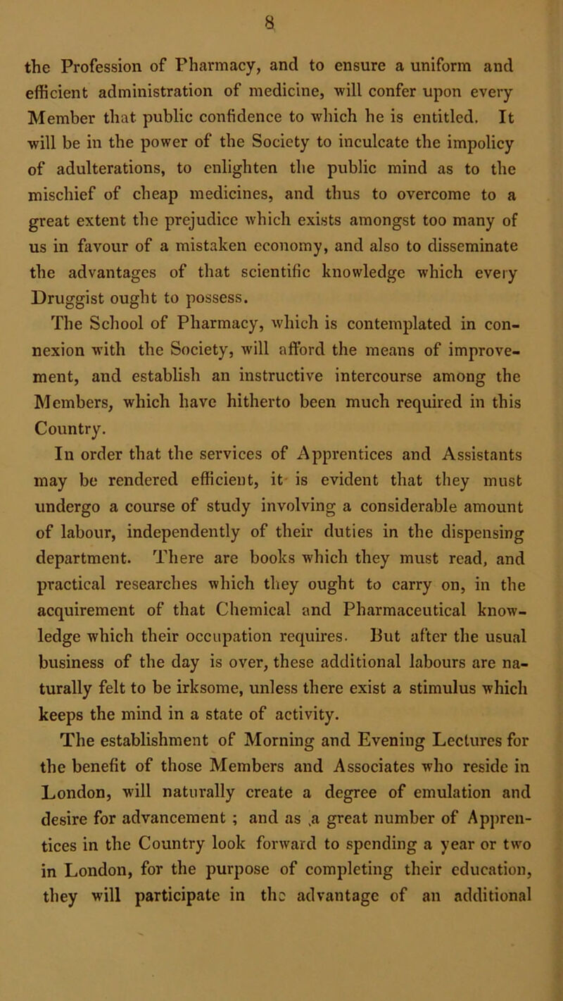 a the Profession of Pharmacy, and to ensure a uniform and efficient administration of medicine, will confer upon every Member that public confidence to which he is entitled. It will be in the power of the Society to inculcate the impolicy of adulterations, to enlighten the public mind as to the mischief of cheap medicines, and thus to overcome to a great extent the prejudice which exists amongst too many of us in favour of a mistaken economy, and also to disseminate the advantages of that scientific knowledge which every Druggist ought to possess. The School of Pharmacy, which is contemplated in con- nexion with the Society, will afford the means of improve- ment, and establish an instructive intercourse among the Members, which have hitherto been much required in this Country. In order that the services of Apprentices and Assistants may be rendered efficient, it is evident that they must undergo a course of study involving a considerable amount of labour, independently of their duties in the dispensing department. There are books which they must read, and practical researches which they ought to carry on, in the acquirement of that Chemical and Pharmaceutical know- ledge which their occupation requires. But after the usual business of the day is over, these additional labours are na- turally felt to be irksome, unless there exist a stimulus which keeps the mind in a state of activity. The establishment of Morning and Evening Lectures for the benefit of those Members and Associates who reside in London, will naturally create a degree of emulation and desire for advancement ; and as ,a great number of Appren- tices in the Country look forward to spending a year or two in London, for the purpose of completing their education, they will participate in the advantage of an additional