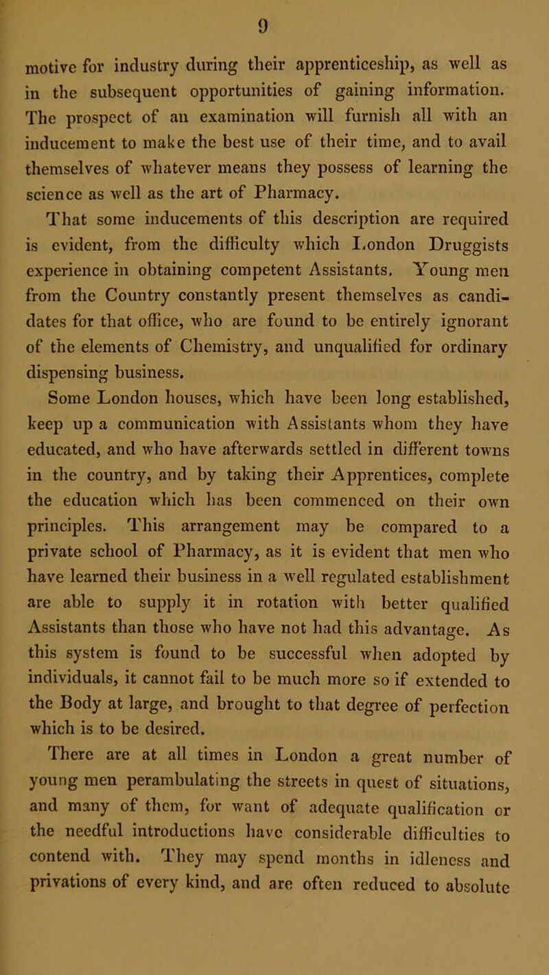 motive for industry during their apprenticeship, as well as in the subsequent opportunities of gaining information. The prospect of an examination will furnish all with an inducement to make the best use of their time, and to avail themselves of whatever means they possess of learning the science as well as the art of Pharmacy. That some inducements of this description are required is evident, from the difficulty which London Druggists experience in obtaining competent Assistants. Young men from the Country constantly present themselves as candi- dates for that office, who are found to be entirely ignorant of the elements of Chemistry, and unqualified for ordinary dispensing business. Some London houses, which have been long established, keep up a communication with Assistants whom they have educated, and who have afterwards settled in different towns in the country, and by taking their Apprentices, complete the education which has been commenced on their own principles. This arrangement may be compared to a private school of Pharmacy, as it is evident that men who have learned their business in a well regulated establishment are able to supply it in rotation with better qualified Assistants than those who have not had this advantage. As this system is found to be successful when adopted by individuals, it cannot fail to be much more so if extended to the Body at large, and brought to that degree of perfection which is to be desired. There are at all times in London a great number of young men perambulating the streets in quest of situations, and many of them, for want of adequate qualification or the needful introductions have considerable difficulties to contend with. They may spend months in idleness and privations of every kind, and are often reduced to absolute