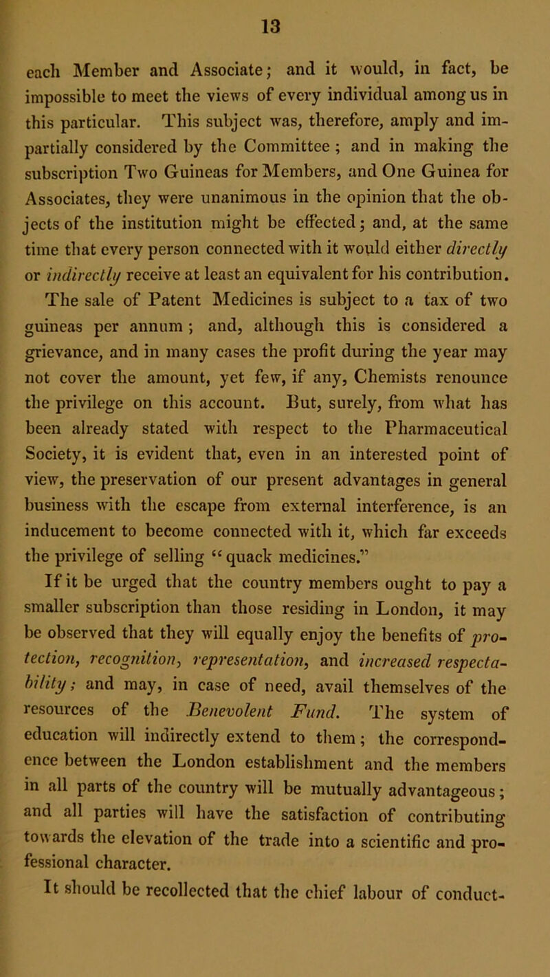 each Member and Associate; and it would, in fact, be impossible to meet the views of every individual among us in this particular. This subject was, therefore, amply and im- partially considered by the Committee ; and in making the subscription Two Guineas for Members, and One Guinea for Associates, they were unanimous in the opinion that the ob- jects of the institution might be effected; and, at the same time that every person connected with it would either directly or indirectly receive at least an equivalent for his contribution. The sale of Patent Medicines is subject to a tax of two guineas per annum ; and, although this is considered a grievance, and in many cases the profit during the year may not cover the amount, yet few, if any, Chemists renounce the privilege on this account. But, surely, from what has been already stated with respect to the Pharmaceutical Society, it is evident that, even in an interested point of view, the preservation of our present advantages in general business with the escape from external interference, is an inducement to become connected with it, which far exceeds the privilege of selling “quack medicines.” If it be urged that the country members ought to pay a smaller subscription than those residing in London, it may be observed that they will equally enjoy the benefits of pro- tection, recognition, representation, and increased respecta- bility ; and may, in case of need, avail themselves of the resources of the Benevolent Fund. The system of education will indirectly extend to them; the correspond- ence between the London establishment and the members in all parts of the country will be mutually advantageous; and all parties will have the satisfaction of contributing towards the elevation of the trade into a scientific and pro- fessional character. It should be recollected that the chief labour of conduct-