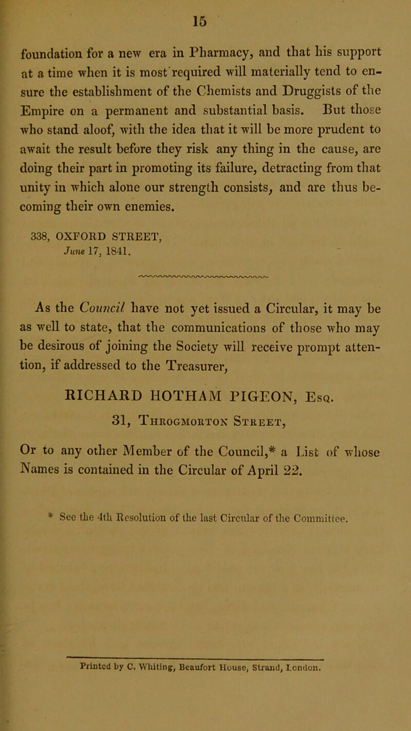 foundation for a new era in Pharmacy, and that his support at a time when it is most required will materially tend to en- sure the establishment of the Chemists and Druggists of the Empire on a permanent and substantial basis. But those who stand aloof, with the idea that it will be more prudent to await the result before they risk any thing in the cause, are doing their part in promoting its failure, detracting from that unity in which alone our strength consists, and are thus be- coming their own enemies. 338, OXFORD STREET, June 17, 1841. As the Council have not yet issued a Circular, it may be as well to state, that the communications of those who may be desirous of joining the Society will receive prompt atten- tion, if addressed to the Treasurer, RICHARD HOTHAM PIGEON, Esq. 31, Throgmortox Street, Or to any other Member of the Council,# a List of whose Names is contained in the Circular of April 22. * See the 4th Resolution of the last Circular of the Committee. Printed by C. Whiting:, Beaufort House, Strand, London.