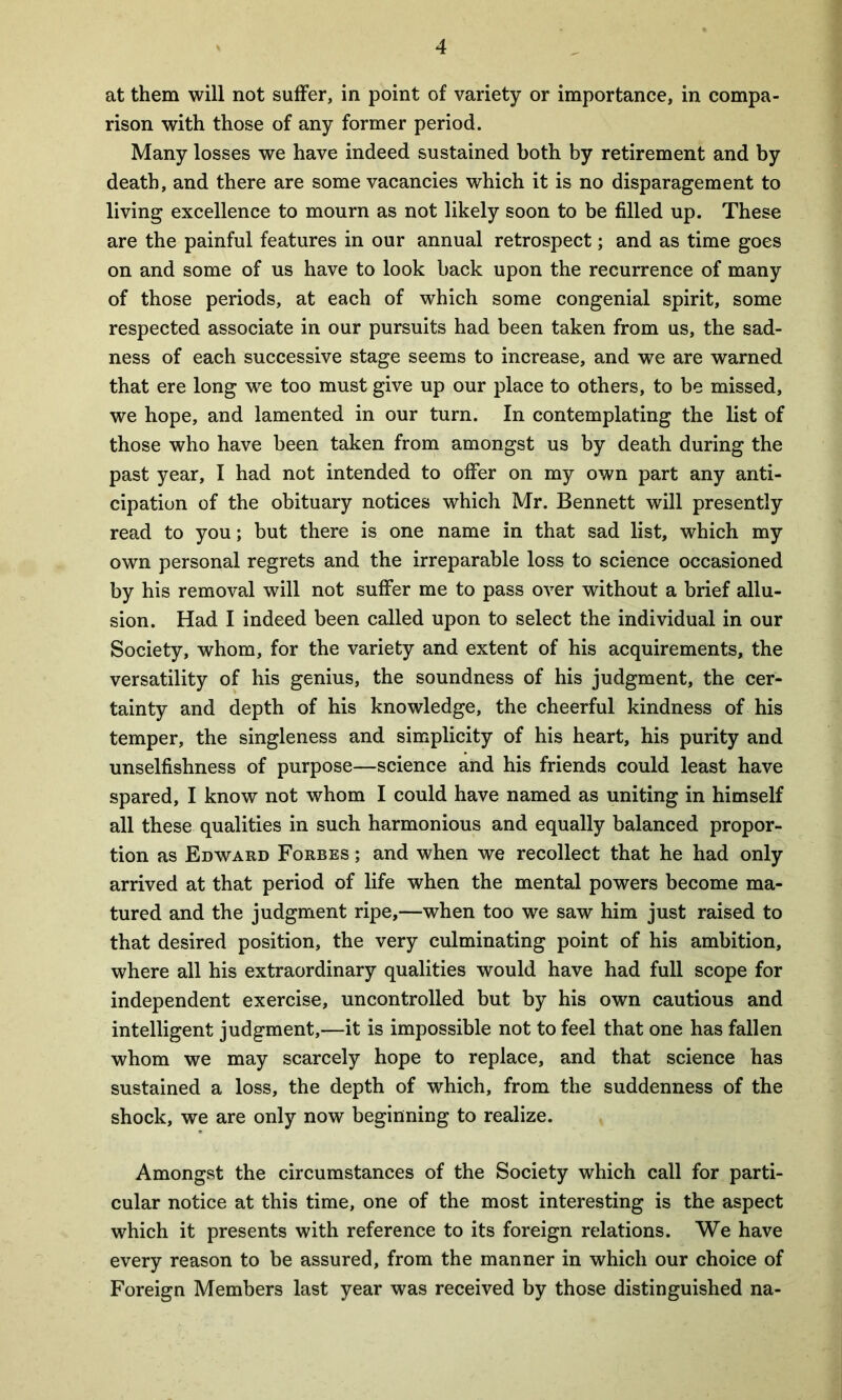 at them will not suffer, in point of variety or importance, in compa- rison with those of any former period. Many losses we have indeed sustained both by retirement and by death, and there are some vacancies which it is no disparagement to living excellence to mourn as not likely soon to be filled up. These are the painful features in our annual retrospect; and as time goes on and some of us have to look back upon the recurrence of many of those periods, at each of which some congenial spirit, some respected associate in our pursuits had been taken from us, the sad- ness of each successive stage seems to increase, and we are warned that ere long we too must give up our place to others, to be missed, we hope, and lamented in our turn. In contemplating the list of those who have been taken from amongst us by death during the past year, I had not intended to offer on my own part any anti- cipation of the obituary notices which Mr. Bennett will presently read to you; but there is one name in that sad list, which my own personal regrets and the irreparable loss to science occasioned by his removal will not suffer me to pass over without a brief allu- sion. Had I indeed been called upon to select the individual in our Society, whom, for the variety and extent of his acquirements, the versatility of his genius, the soundness of his judgment, the cer- tainty and depth of his knowledge, the cheerful kindness of his temper, the singleness and simplicity of his heart, his purity and unselfishness of purpose—science and his friends could least have spared, I know not whom I could have named as uniting in himself all these qualities in such harmonious and equally balanced propor- tion as Edward Forbes ; and when we recollect that he had only arrived at that period of life when the mental powers become ma- tured and the judgment ripe,—when too we saw him just raised to that desired position, the very culminating point of his ambition, where all his extraordinary qualities would have had full scope for independent exercise, uncontrolled but by his own cautious and intelligent judgment,—it is impossible not to feel that one has fallen whom we may scarcely hope to replace, and that science has sustained a loss, the depth of which, from the suddenness of the shock, we are only now beginning to realize. Amongst the circumstances of the Society which call for parti- cular notice at this time, one of the most interesting is the aspect which it presents with reference to its foreign relations. We have every reason to be assured, from the manner in which our choice of Foreign Members last year was received by those distinguished na-
