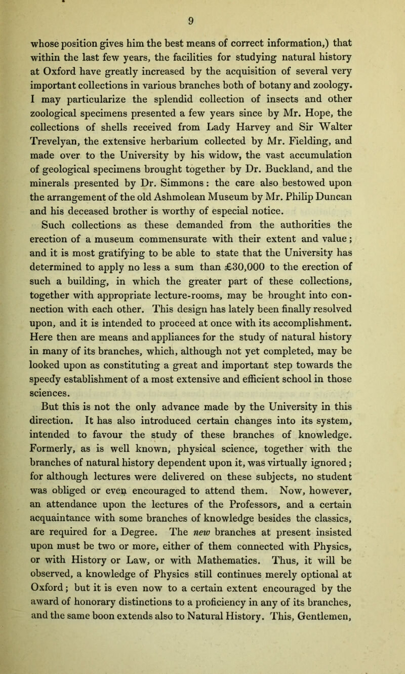 whose position gives him the best means of correct information,) that within the last few years, the facilities for studying natural history at Oxford have greatly increased by the acquisition of several very important collections in various branches both of botany and zoology. I may particularize the splendid collection of insects and other zoological specimens presented a few years since by Mr. Hope, the collections of shells received from Lady Harvey and Sir Walter Trevelyan, the extensive herbarium collected by Mr. Fielding, and made over to the University by his widow, the vast accumulation of geological specimens brought together by Dr. Buckland, and the minerals presented by Dr. Simmons: the care also bestowed upon the arrangement of the old Ashmolean Museum by Mr. Philip Duncan and his deceased brother is worthy of especial notice. Such collections as these demanded from the authorities the erection of a museum commensurate with their extent and value; and it is most gratifying to be able to state that the University has determined to apply no less a sum than £30,000 to the erection of such a building, in which the greater part of these collections, together with appropriate lecture-rooms, may be brought into con- nection with each other. This design has lately been finally resolved upon, and it is intended to proceed at once with its accomplishment. Here then are means and appliances for the study of natural history in many of its branches, which, although not yet completed, may be looked upon as constituting a great and important step towards the speedy establishment of a most extensive and efficient school in those sciences. But this is not the only advance made by the University in this direction. It has also introduced certain changes into its system, intended to favour the study of these branches of knowledge. Formerly, as is well known, physical science, together with the branches of natural history dependent upon it, was virtually ignored; for although lectures were delivered on these subjects, no student was obliged or even encouraged to attend them. Now, however, an attendance upon the lectures of the Professors, and a certain acquaintance with some branches of knowledge besides the classics, are required for a Degree. The new branches at present insisted upon must be two or more, either of them connected with Physics, or with History or Law, or with Mathematics. Thus, it will be observed, a knowledge of Physics still continues merely optional at Oxford; but it is even now to a certain extent encouraged by the award of honorary distinctions to a proficiency in any of its branches, and the same boon extends also to Natural History. This, Gentlemen,