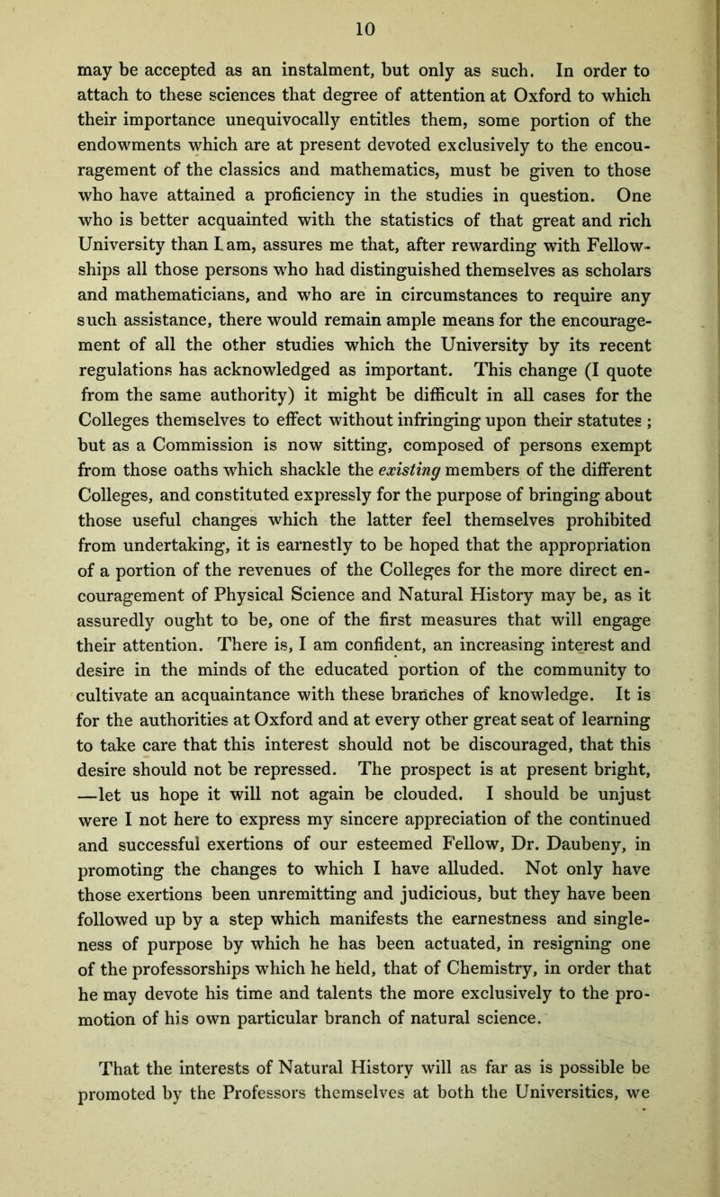 may be accepted as an instalment, but only as such. In order to attach to these sciences that degree of attention at Oxford to which their importance unequivocally entitles them, some portion of the endowments which are at present devoted exclusively to the encou- ragement of the classics and mathematics, must be given to those who have attained a proficiency in the studies in question. One who is better acquainted with the statistics of that great and rich University than I am, assures me that, after rewarding with Fellow- ships all those persons who had distinguished themselves as scholars and mathematicians, and who are in circumstances to require any such assistance, there would remain ample means for the encourage- ment of all the other studies which the University by its recent regulations has acknowledged as important. This change (I quote from the same authority) it might be difficult in all cases for the Colleges themselves to effect without infringing upon their statutes ; but as a Commission is now sitting, composed of persons exempt from those oaths which shackle the existing members of the different Colleges, and constituted expressly for the purpose of bringing about those useful changes which the latter feel themselves prohibited from undertaking, it is earnestly to be hoped that the appropriation of a portion of the revenues of the Colleges for the more direct en- couragement of Physical Science and Natural History may be, as it assuredly ought to be, one of the first measures that will engage their attention. There is, I am confident, an increasing interest and desire in the minds of the educated portion of the community to cultivate an acquaintance with these branches of knowledge. It is for the authorities at Oxford and at every other great seat of learning to take care that this interest should not be discouraged, that this desire should not be repressed. The prospect is at present bright, —let us hope it will not again be clouded. I should be unjust were I not here to express my sincere appreciation of the continued and successful exertions of our esteemed Fellow, Dr. Daubeny, in promoting the changes to which I have alluded. Not only have those exertions been unremitting and judicious, but they have been followed up by a step which manifests the earnestness and single- ness of purpose by which he has been actuated, in resigning one of the professorships which he held, that of Chemistry, in order that he may devote his time and talents the more exclusively to the pro- motion of his own particular branch of natural science. That the interests of Natural History will as far as is possible be promoted by the Professors themselves at both the Universities, we