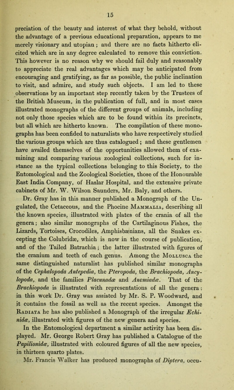 preciation of the beauty and interest of what they behold, without the advantage of a previous educational preparation, appears to me merely visionary and utopian; and there are no facts hitherto eli- cited which are in any degree calculated to remove this conviction. This howrever is no reason why we should fail duly and reasonably to appreciate the real advantages which may be anticipated from encouraging and gratifying, as far as possible, the public inclination to visit, and admire, and study such objects. I am led to these observations by an important step recently taken by the Trustees of the British Museum, in the publication of full, and in most cases illustrated monographs of the different groups of animals, including not only those species which are to be found within its precincts, but all which are hitherto known. The compilation of these mono- graphs has been confided to naturalists who have respectively studied the various groups which are thus catalogued ; and these gentlemen have availed themselves of the opportunities allowed them of exa- mining and comparing various zoological collections, such for in- stance as the typical collections belonging to this Society, to the Entomological and the Zoological Societies, those of the Honourable East India Company, of Haslar Hospital, and the extensive private cabinets of Mr. W. Wilson Saunders, Mr. Baly, and others. Dr. Gray has in this manner published a Monograph of the Un- gulated, the Cetaceous, and the Phocine Mammalia, describing all the known species, illustrated with plates of the crania of all the genera; also similar monographs of the Cartilaginous Fishes, the Lizards, Tortoises, Crocodiles, Amphisbsenians, all the Snakes ex- cepting the Colubridee, which is now in the course of publication, and of the Tailed Batrachia; the latter illustrated with figures of the cranium and teeth of each genus. Among the Mollusca the same distinguished naturalist has published similar monographs of the Cephalopoda Antepedia, the Pteropoda, the Brachiopoda, Ancy- lopoda, and the families Placunadce and Ancmiadce. That of the Brachiopoda is illustrated with representations of all the genera: in this work Dr. Gray was assisted by Mr. S. P. Woodward, and it contains the fossil as well as the recent species. Amongst the Radiata he has also published a Monograph of the irregular Echi- nidce, illustrated with figures of the new genera and species. In the Entomological department a similar activity has been dis- played. Mr. George Robert Gray has published a Catalogue of the Papilionidce, illustrated with coloured figures of all the new species, in thirteen quarto plates. Mr. Francis Walker has produced monographs of Diptera, occu-