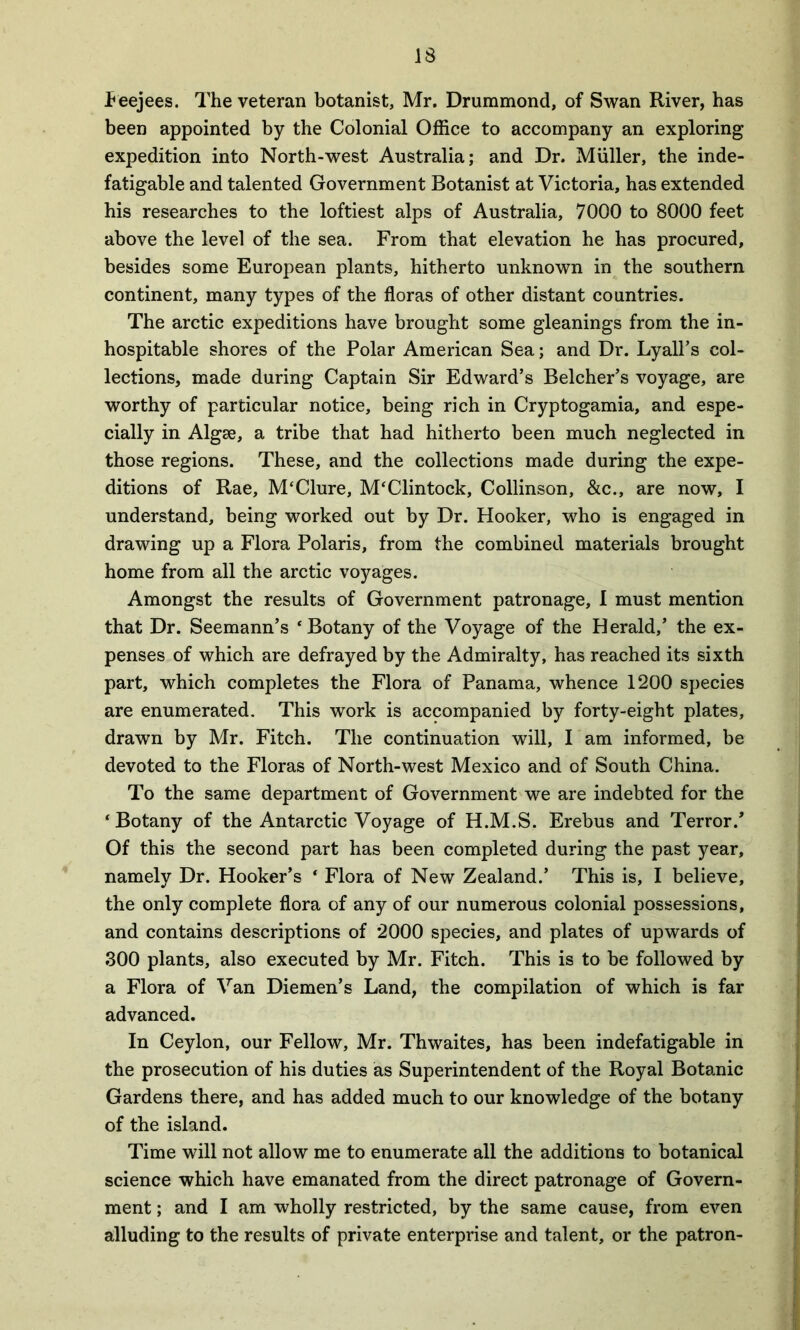 IS Feejees. The veteran botanist, Mr. Drummond, of Swan River, has been appointed by the Colonial Office to accompany an exploring expedition into North-west Australia; and Dr. Muller, the inde- fatigable and talented Government Botanist at Victoria, has extended his researches to the loftiest alps of Australia, 7000 to 8000 feet above the level of the sea. From that elevation he has procured, besides some European plants, hitherto unknown in the southern continent, many types of the floras of other distant countries. The arctic expeditions have brought some gleanings from the in- hospitable shores of the Polar American Sea; and Dr. Lyall’s col- lections, made during Captain Sir Edward’s Belcher’s voyage, are worthy of particular notice, being rich in Cryptogamia, and espe- cially in Algae, a tribe that had hitherto been much neglected in those regions. These, and the collections made during the expe- ditions of Rae, M‘Clure, M'Clintock, Collinson, &c., are now, I understand, being worked out by Dr. Hooker, who is engaged in drawing up a Flora Polaris, from the combined materials brought home from all the arctic voyages. Amongst the results of Government patronage, I must mention that Dr. Seemann’s ‘Botany of the Voyage of the Herald,’ the ex- penses of which are defrayed by the Admiralty, has reached its sixth part, which completes the Flora of Panama, whence 1200 species are enumerated. This work is accompanied by forty-eight plates, drawn by Mr. Fitch. The continuation will, I am informed, be devoted to the Floras of North-west Mexico and of South China. To the same department of Government we are indebted for the ‘ Botany of the Antarctic Voyage of H.M.S. Erebus and Terror.” Of this the second part has been completed during the past year, namely Dr. Hooker’s ‘ Flora of New Zealand.’ This is, I believe, the only complete flora of any of our numerous colonial possessions, and contains descriptions of 2000 species, and plates of upwards of 300 plants, also executed by Mr. Fitch. This is to be followed by a Flora of Van Diemen’s Land, the compilation of which is far advanced. In Ceylon, our Fellow, Mr. Thwaites, has been indefatigable in the prosecution of his duties as Superintendent of the Royal Botanic Gardens there, and has added much to our knowledge of the botany of the island. Time will not allow me to enumerate all the additions to botanical science which have emanated from the direct patronage of Govern- ment ; and I am wholly restricted, by the same cause, from even alluding to the results of private enterprise and talent, or the patron-