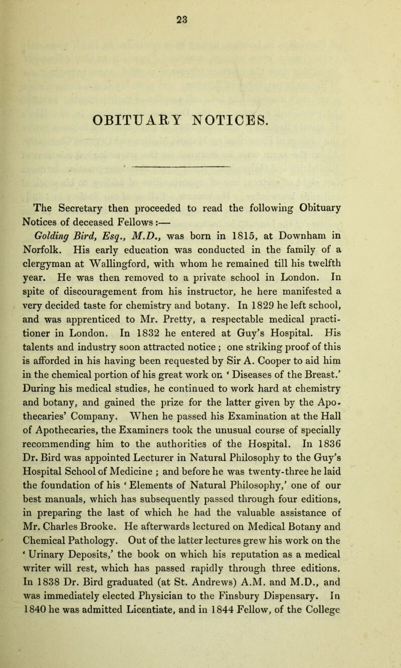 OBITUARY NOTICES. The Secretary then proceeded to read the following Obituary Notices of deceased Fellows :— Golding Bird, Esq., M.D., was born in 1815, at Downham in Norfolk. His early education was conducted in the family of a clergyman at Wallingford, with whom he remained till his twelfth year. He was then removed to a private school in London. In spite of discouragement from his instructor, he here manifested a very decided taste for chemistry and botany. In 1829 he left school, and was apprenticed to Mr. Pretty, a respectable medical practi- tioner in London. In 1832 he entered at Guy’s Hospital. His talents and industry soon attracted notice ; one striking proof of this is afforded in his having been requested by Sir A. Cooper to aid him in the chemical portion of his great work on ‘ Diseases of the Breast.’ During his medical studies, he continued to work hard at chemistry and botany, and gained the prize for the latter given by the Apo- thecaries’ Company. When he passed his Examination at the Hall of Apothecaries, the Examiners took the unusual course of specially recommending him to the authorities of the Hospital. In 1836 Dr. Bird was appointed Lecturer in Natural Philosophy to the Guy’s Hospital School of Medicine ; and before he was twenty-three he laid the foundation of his * Elements of Natural Philosophy,’ one of our best manuals, which has subsequently passed through four editions, in preparing the last of which he had the valuable assistance of Mr. Charles Brooke. He afterwards lectured on Medical Botany and Chemical Pathology. Out of the latter lectures grew his work on the ‘ Urinary Deposits,’ the book on which his reputation as a medical writer will rest, which has passed rapidly through three editions. In 1838 Dr. Bird graduated (at St. Andrews) A.M. and M.D., and was immediately elected Physician to the Finsbury Dispensary. In 1840 he was admitted Licentiate, and in 1844 Fellow, of the College