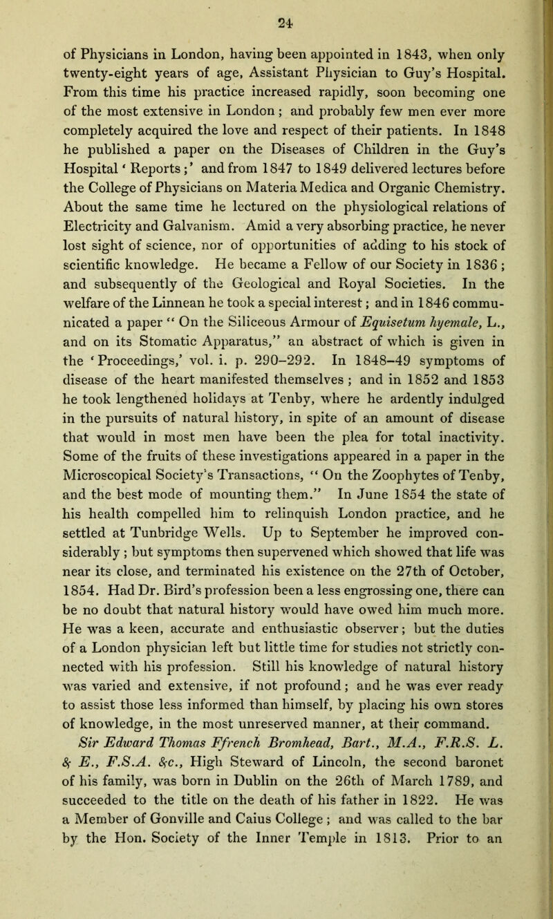 24- of Physicians in London, having been appointed in 1843, when only twenty-eight years of age, Assistant Physician to Guy’s Hospital. From this time his practice increased rapidly, soon becoming one of the most extensive in London ; and probably few men ever more completely acquired the love and respect of their patients. In 1848 he published a paper on the Diseases of Children in the Guy’s Hospital * Reportsand from 1847 to 1849 delivered lectures before the College of Physicians on Materia Medica and Organic Chemistry. About the same time he lectured on the physiological relations of Electricity and Galvanism. Amid a very absorbing practice, he never lost sight of science, nor of opportunities of adding to his stock of scientific knowledge. He became a Fellow of our Society in 1836 ; and subsequently of the Geological and Royal Societies. In the welfare of the Linnean he took a special interest; and in 1846 commu- nicated a paper “ On the Siliceous Armour of Equisetum hyemale, L., and on its Stomatic Apparatus,” an abstract of which is given in the ‘Proceedings/ vol. i. p. 290-292. In 1848-49 symptoms of disease of the heart manifested themselves ; and in 1852 and 1853 he took lengthened holidays at Tenby, where he ardently indulged in the pursuits of natural history, in spite of an amount of disease that would in most men have been the plea for total inactivity. Some of the fruits of these investigations appeared in a paper in the Microscopical Society’s Transactions, “ On the Zoophytes of Tenby, and the best mode of mounting them.” In June 1854 the state of his health compelled him to relinquish London practice, and he settled at Tunbridge Wells. Up to September he improved con- siderably ; but symptoms then supervened which showed that life was near its close, and terminated his existence on the 27th of October, 1854. Had Dr. Bird’s profession been a less engrossing one, there can be no doubt that natural history would have owed him much more. He was a keen, accurate and enthusiastic observer; but the duties of a London physician left but little time for studies not strictly con- nected with his profession. Still his knowledge of natural history ■was varied and extensive, if not profound; and he was ever ready to assist those less informed than himself, by placing his own stores of knowledge, in the most unreserved manner, at their command. Sir Edward Thomas Ffrench Bromhead, Bart., M.A., F.R.S. L. 8f E., F.S.A. SfC., High Steward of Lincoln, the second baronet of his family, was born in Dublin on the 26th of March 1789, and succeeded to the title on the death of his father in 1822. He was a Member of Gonville and Caius College ; and was called to the bar by the Hon. Society of the Inner Temple in 1813. Prior to an