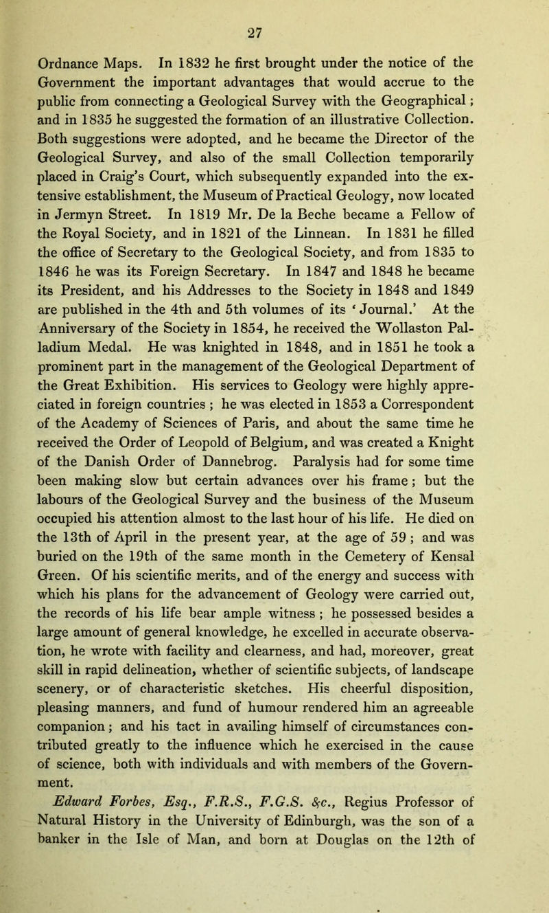 Ordnance Maps. In 1832 he first brought under the notice of the Government the important advantages that would accrue to the public from connecting a Geological Survey with the Geographical; and in 1835 he suggested the formation of an illustrative Collection. Both suggestions were adopted, and he became the Director of the Geological Survey, and also of the small Collection temporarily placed in Craig’s Court, which subsequently expanded into the ex- tensive establishment, the Museum of Practical Geology, now located in Jermyn Street. In 1819 Mr. De la Beche became a Fellow of the Royal Society, and in 1821 of the Linnean. In 1831 he filled the office of Secretary to the Geological Society, and from 1835 to 1846 he was its Foreign Secretary. In 1847 and 1848 he became its President, and his Addresses to the Society in 1848 and 1849 are published in the 4th and 5th volumes of its * Journal.’ At the Anniversary of the Society in 1854, he received the Wollaston Pal- ladium Medal. He was knighted in 1848, and in 1851 he took a prominent part in the management of the Geological Department of the Great Exhibition. His services to Geology were highly appre- ciated in foreign countries ; he was elected in 1853 a Correspondent of the Academy of Sciences of Paris, and about the same time he received the Order of Leopold of Belgium, and was created a Knight of the Danish Order of Dannebrog. Paralysis had for some time been making slow but certain advances over his frame; but the labours of the Geological Survey and the business of the Museum occupied his attention almost to the last hour of his life. He died on the 13th of April in the present year, at the age of 59 ; and was buried on the 19th of the same month in the Cemetery of Kensal Green. Of his scientific merits, and of the energy and success with which his plans for the advancement of Geology were carried out, the records of his life bear ample witness ; he possessed besides a large amount of general knowledge, he excelled in accurate observa- tion, he wrote with facility and clearness, and had, moreover, great skill in rapid delineation, whether of scientific subjects, of landscape scenery, or of characteristic sketches. His cheerful disposition, pleasing manners, and fund of humour rendered him an agreeable companion; and his tact in availing himself of circumstances con- tributed greatly to the influence which he exercised in the cause of science, both with individuals and with members of the Govern- ment. Edward Forbes, Esq., F.R.S., F.G.S. fyc., Regius Professor of Natural History in the University of Edinburgh, was the son of a banker in the Isle of Man, and born at Douglas on the 12th of