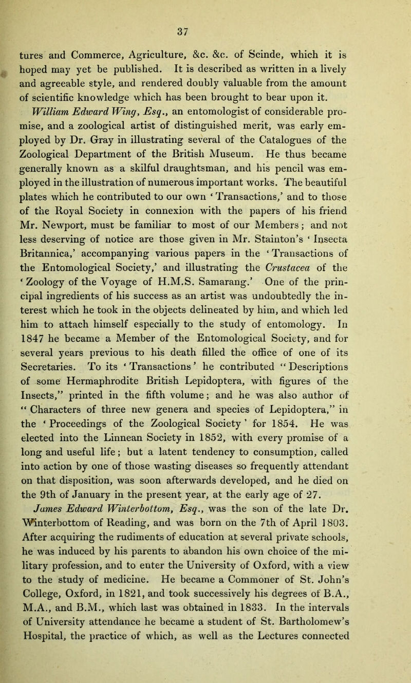 tures and Commerce, Agriculture, &c. &c. of Scinde, which it is hoped may yet be published. It is described as written in a lively and agreeable style, and rendered doubly valuable from the amount of scientific knowledge which has been brought to bear upon it. William Edward Wing, Esq., an entomologist of considerable pro- mise, and a zoological artist of distinguished merit, was early em- ployed by Dr. Gray in illustrating several of the Catalogues of the Zoological Department of the British Museum. He thus became generally known as a skilful draughtsman, and his pencil was em- ployed in the illustration of numerous important works. The beautiful plates which he contributed to our own ‘ Transactions,’ and to those of the Royal Society in connexion with the papers of his friend Mr. Newport, must be familiar to most of our Members; and not less deserving of notice are those given in Mr. Stainton’s ‘ Insecta Britannica,’ accompanying various papers in the ‘ Transactions of the Entomological Society,’ and illustrating the Crustacea of the ‘Zoology of the Voyage of H.M.S. Samarang.’ One of the prin- cipal ingredients of his success as an artist was undoubtedly the in- terest which he took in the objects delineated by him, and which led him to attach himself especially to the study of entomology. In 1847 he became a Member of the Entomological Society, and for several years previous to his death filled the office of one of its Secretaries. To its ‘ Transactions ’ he contributed “ Descriptions of some Hermaphrodite British Lepidoptera, with figures of the Insects,” printed in the fifth volume; and he was also author of “ Characters of three new genera and species of Lepidoptera,” in the ‘Proceedings of the Zoological Society’ for 1854. He was elected into the Linnean Society in 1852, with every promise of a long and useful life; but a latent tendency to consumption, called into action by one of those wasting diseases so frequently attendant on that disposition, was soon afterwards developed, and he died on the 9th of January in the present year, at the early age of 27. James Edward Winterbottom, Esq., was the son of the late Dr. Winterbottom of Reading, and was born on the 7 th of April 1803. After acquiring the rudiments of education at several private schools, he was induced by his parents to abandon his own choice of the mi- litary profession, and to enter the University of Oxford, with a view to the study of medicine. He became a Commoner of St. John’s College, Oxford, in 1821, and took successively his degrees of B.A., M.A., and B.M., which last was obtained in 1833. In the intervals of University attendance he became a student of St. Bartholomew’s Hospital, the practice of which, as well as the Lectures connected