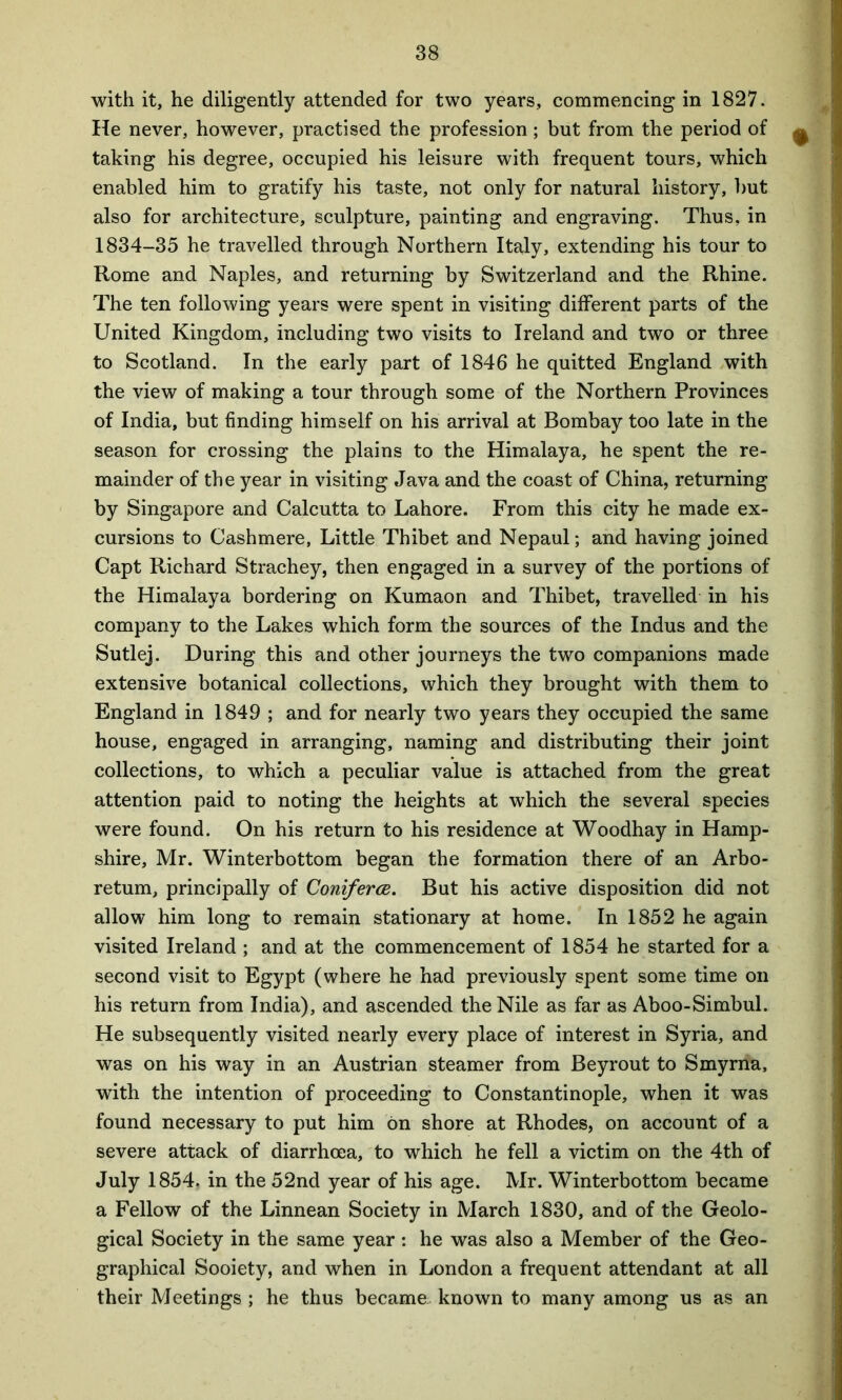 with it, he diligently attended for two years, commencing in 1827. He never, however, practised the profession ; but from the period of ^ taking his degree, occupied his leisure with frequent tours, which enabled him to gratify his taste, not only for natural history, but also for architecture, sculpture, painting and engraving. Thus, in 1834-35 he travelled through Northern Italy, extending his tour to Rome and Naples, and returning by Switzerland and the Rhine. The ten following years were spent in visiting different parts of the United Kingdom, including two visits to Ireland and two or three to Scotland. In the early part of 1846 he quitted England with the view of making a tour through some of the Northern Provinces of India, but finding himself on his arrival at Bombay too late in the season for crossing the plains to the Himalaya, he spent the re- mainder of the year in visiting Java and the coast of China, returning by Singapore and Calcutta to Lahore. From this city he made ex- cursions to Cashmere, Little Thibet and Nepaul; and having joined Capt Richard Strachey, then engaged in a survey of the portions of the Himalaya bordering on Kumaon and Thibet, travelled in his company to the Lakes which form the sources of the Indus and the Sutlej. During this and other journeys the two companions made extensive botanical collections, which they brought with them to England in 1849 ; and for nearly two years they occupied the same house, engaged in arranging, naming and distributing their joint collections, to which a peculiar value is attached from the great attention paid to noting the heights at which the several species were found. On his return to his residence at Woodhay in Hamp- shire, Mr. Winterbottom began the formation there of an Arbo- retum, principally of Coniferce. But his active disposition did not allow him long to remain stationary at home. In 1852 he again visited Ireland ; and at the commencement of 1854 he started for a second visit to Egypt (where he had previously spent some time on his return from India), and ascended the Nile as far as Aboo-Simbul. He subsequently visited nearly every place of interest in Syria, and was on his way in an Austrian steamer from Beyrout to Smyrna, with the intention of proceeding to Constantinople, when it was found necessary to put him on shore at Rhodes, on account of a severe attack of diarrhoea, to which he fell a victim on the 4th of July 1854. in the 52nd year of his age. Mr. Winterbottom became a Fellow of the Linnean Society in March 1830, and of the Geolo- gical Society in the same year : he was also a Member of the Geo- graphical Sooiety, and when in London a frequent attendant at all their Meetings ; he thus became known to many among us as an