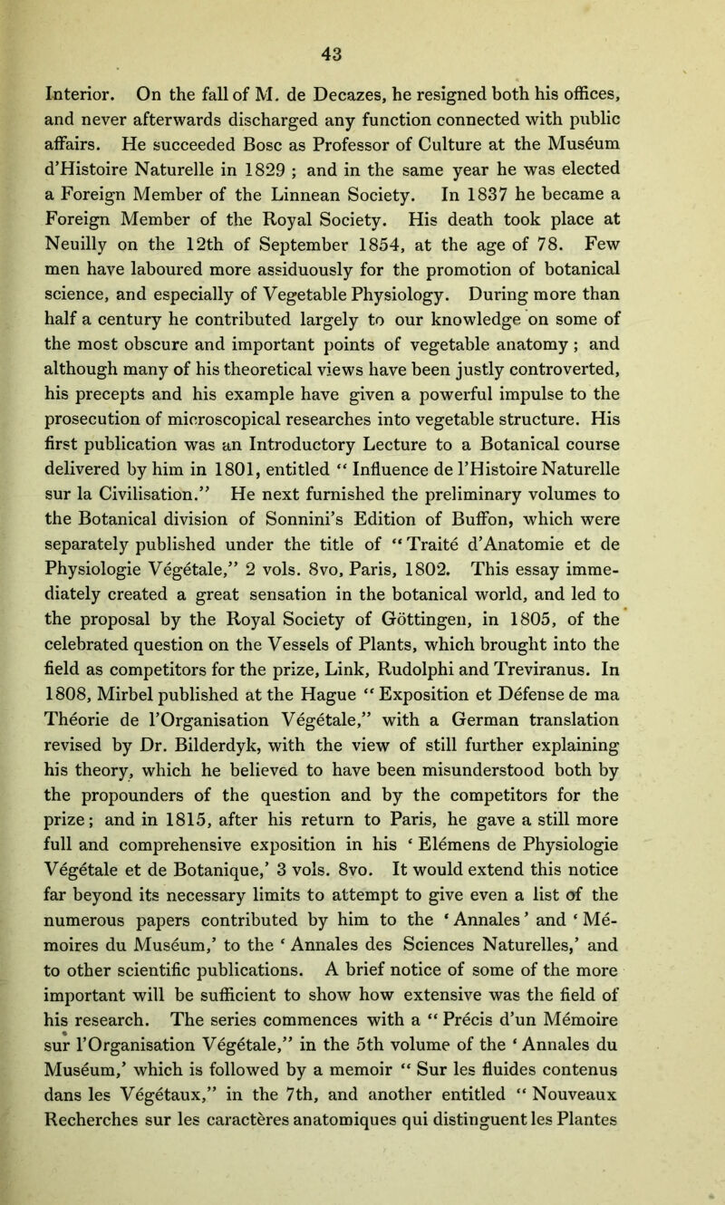 Interior. On the fall of M. de Decazes, he resigned both his offices, and never afterwards discharged any function connected with public affairs. He succeeded Bose as Professor of Culture at the Museum d’Histoire Naturelle in 1829 ; and in the same year he was elected a Foreign Member of the Linnean Society. In 1837 he became a Foreign Member of the Royal Society. His death took place at Neuilly on the 12th of September 1854, at the age of 78. Few men have laboured more assiduously for the promotion of botanical science, and especially of Vegetable Physiology. During more than half a century he contributed largely to our knowledge on some of the most obscure and important points of vegetable anatomy; and although many of his theoretical views have been justly controverted, his precepts and his example have given a powerful impulse to the prosecution of microscopical researches into vegetable structure. His first publication was an Introductory Lecture to a Botanical course delivered by him in 1801, entitled “ Influence de l’Histoire Naturelle sur la Civilisation.” He next furnished the preliminary volumes to the Botanical division of Sonnini’s Edition of Buffon, which were separately published under the title of “ Traite d’Anatomie et de Physiologie Vegetale,” 2 vols. 8vo, Paris, 1802. This essay imme- diately created a great sensation in the botanical world, and led to the proposal by the Royal Society of Gottingen, in 1805, of the celebrated question on the Vessels of Plants, which brought into the field as competitors for the prize, Link, Rudolphi and Treviranus. In 1808, Mirbel published at the Hague “Exposition et Defense de ma Theorie de l’Organisation Vegetale,” with a German translation revised by Dr. Bilderdyk, with the view of still further explaining his theory, which he believed to have been misunderstood both by the propounders of the question and by the competitors for the prize; and in 1815, after his return to Paris, he gave a still more full and comprehensive exposition in his * Elemens de Physiologie Vegetale et de Botanique,’ 3 vols. 8vo. It would extend this notice far beyond its necessary limits to attempt to give even a list of the numerous papers contributed by him to the ‘ Annales ’ and * Me- moires du Museum,’ to the * Annales des Sciences Naturelles,’ and to other scientific publications. A brief notice of some of the more important will be sufficient to show how extensive was the field of his research. The series commences with a ** Precis d’un Memoire sur 1’Organisation Vegetale,” in the 5th volume of the * Annales du Museum,’ which is followed by a memoir “ Sur les fluides contenus dans les Vegetaux,” in the 7th, and another entitled “ Nouveaux Recherches sur les earacteres anatomiques qui distinguent les Plantes