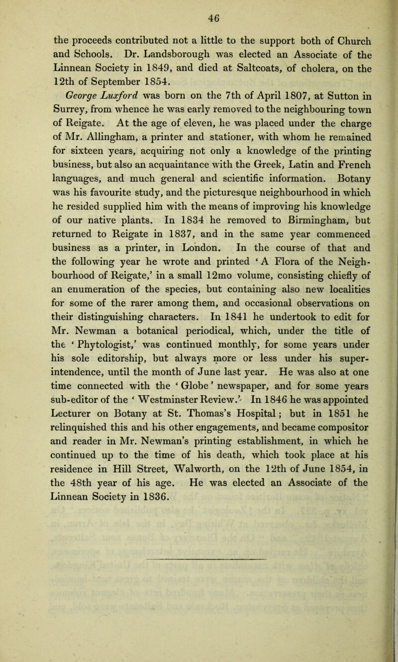 the proceeds contributed not a little to the support both of Church and Schools. Dr. Landsborough was elected an Associate of the Linnean Society in 1849, and died at Saltcoats, of cholera, on the 12th of September 1854. George Luxford was born on the 7th of April 1807, at Sutton in Surrey, from whence he was early removed to the neighbouring town of Reigate. At the age of eleven, he was placed under the charge of Mr. Allingham, a printer and stationer, with whom he remained for sixteen years, acquiring not only a knowledge of the printing business, but also an acquaintance with the Greek, Latin and French languages, and much general and scientific information. Botany was his favourite study, and the picturesque neighbourhood in which he resided supplied him with the means of improving his knowledge of our native plants. In 1834 he removed to Birmingham, but returned to Reigate in 1837, and in the same year commenced business as a printer, in London. In the course of that and the following year he wrote and printed ‘A Flora of the Neigh- bourhood of Reigate/ in a small 12mo volume, consisting chiefly of an enumeration of the species, but containing also new localities for some of the rarer among them, and occasional observations on their distinguishing characters. In 1841 he undertook to edit for Mr. Newman a botanical periodical, which, under the title of the ‘ Phytologist,’ was continued monthly, for some years under his sole editorship, but always more or less under his super- intendence, until the month of June last year. He was also at one time connected with the ‘ Globe ’ newspaper, and for some years sub-editor of the ‘ Westminster Review.5' In 1846 he was appointed Lecturer on Botany at St. Thomas’s Hospital; but in 1851 he relinquished this and his other engagements, and became compositor and reader in Mr. Newman’s printing establishment, in which he continued up to the time of his death, which took place at his residence in Hill Street, Walworth, on the 12th of June 1854, in the 48th year of his age. He was elected an Associate of the Linnean Society in 1836.