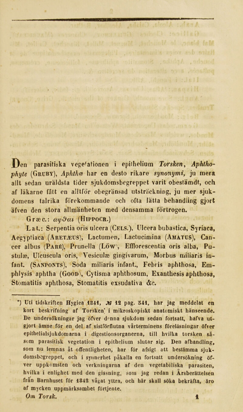 / Den parasitiska vegetationen i epiihelium Torskeny Åphtho'^ phyte (Grcby), Åphthce har en desto rikare synonymt, ju mera allt sedan uräldsta tider sjukdomsbegreppet varit obestämdt, och af läkarne fått en alltför obegränsad utsträckning, ju mer sjuk- domens talrika förekommande och ofta lätta behandling gjort äfven den stora allmänheten med densamma förtrogen. Gr se c.: cccp^at (Hippocr.) Lat.: Serpentia oris ulcera (Cels.), Ulcera bubastica, Syriaca, Aegyptiaca (Aret^us], Lactumen, Lactucimina (Amatcs), Can- cer albus (Paré), Prunella (Löw\ Efflorescentia oris alba, Pu- stulse, Ulcuscula oris, Vesiculse gingivarum, Morbus miliaris in- fant. (Sanponts), Soda miliaris infant., Febris aphthosa, Em- phlysis aphtha (Good^, Cytisma aphthosum, Exanthesis aphthosa, Stomatitis aphthosa, Stomatitis exsudativa &c. *) Uti tidskriften Hygiea 1841, J»? 12 pag. 541, har jag meddelat en kort beskrifning af Torsken] i mikroskopiskt anatomiskt hänseende. De undersökningar jag öfver donna sjukdom sedan fortsatt, hafva ut- gjort ämne för en del af sistförflutna vårterminens föreläsningar öfver epithelialsjukdomarna i digestionsorganerna, till hvilka torsken så- som parasitisk vegetation i epithelium slutar sig. Den afhandling, som nu lemnas åt offentligheten, har för afsigt att bestämma sjuk- domsbögreppet, och i synnerhet påkalla en fortsatt undersökning öf- ver uppkomsten och verkningarna af den vegetabiliska parasiten, hvilka i enlighet med den gissning, som jag redan i Årsberättelsen från Barnhuset fÖr 1842 vågat yttra, och här skall söka bekräfta, äro af mycken uppmärksamhet förtjente.