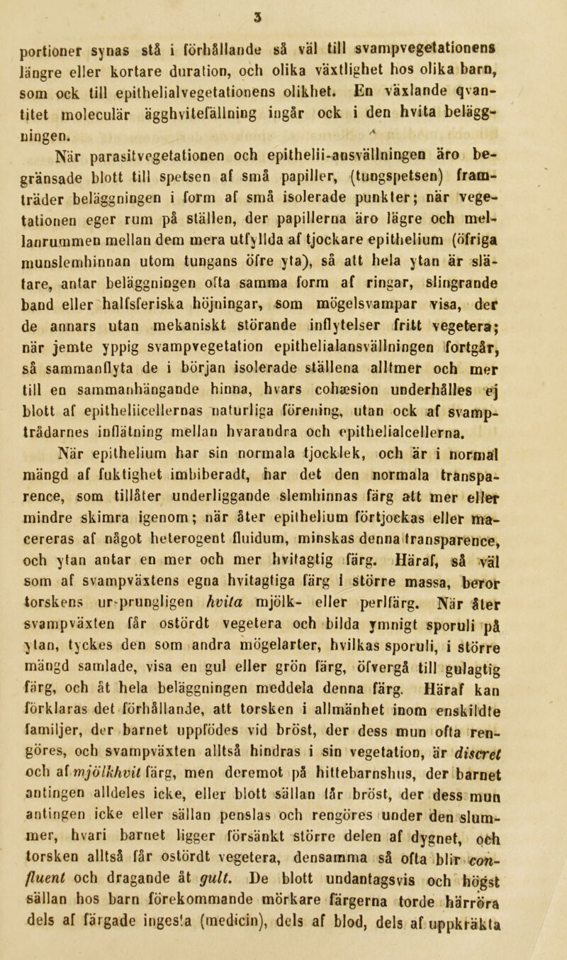 portioner synas stå i förhållande så väl till svampveg^tationens längre eller kortare duration, och olika växtlighet hos olika barn, som ock till epithelialvegetationens olikhet. En växlande qvan- titet inoleculär ägghvitefällning ingår ock i den hvita belägg- ningen. När parasitvegetationen och epithelii-ansvällningen äro be- gränsade blott till spetsen af små papiller, (tungspetsen) fram- träder beläggningen i form af små isolerade punkter; när vege- tationen eger rum på ställen, der papillerna äro lägre och mel- lanrummen mellan dem mera utfyllda af tjockare epithelium (öfriga munslemhinnan utom tungans öfre yta), så att hela ytan är slä- tare, antar beläggningen olta samma form af ringar, slingrande band eller halfsferiska höjningar, som mögelsvampar visa, der de annars utan mekaniskt störande inflytelser fritt vegetera; när jemte yppig svampvegetation epithelialansvällningen fortgår, sä sammanflyta de i början isolerade ställena alltmer och mer till en sammanhängande hinna, hvars cohsesion underhålles ej blott af epitheliicellernas naturliga förening, utan ock af svamp- trådarnes intlätning mellan hvarandra och epithelialcellerna. När epithelium har sin normala tjocklek, och är i normal mängd af fuktighet imbiberadt, har det den normala transpa- rence, som tillåter underliggande slemhinnas färg att mer eller mindre skimra igenom; när åter epithelium förtjoekas eller ma- cereras af något heterogent fluidum, minskas denna transparence, och ytan antar en mer och mer hvitagtig färg. Häraf, så väl som af svampväxtens egna hvitagtiga färg i större massa, beror torskens ursprungligen hvita mjölk- eller perlfärg. När åter svampväxten får ostördt vegetera och bilda ymnigt sporuli på ytan, tyckes den som andra mögelarter, hvilkas sporuli, i större mängd samlade, visa en gul eller grön färg, öfvergå till gulagtig färg, och ät hela beläggningen meddela denna färg. Häraf kan förklaras det förhållande, att torsken i allmänhet inom enskildte familjer, der barnet uppfödes vid bröst, der dess mun =ofta >ren- göres, och svampväxten alltså hindras i sin vegetation, är discret och af mjölkhvil färg, men deremot på hittebarnshus, der barnet antingen alldeles icke, eller blott sällan lår bröst, der.dess mun antingen icke eller sällan penslas och rengöres »under den slum- mer, hvari barnet ligger försänkt större delen af dygnet, oCh torsken alltså får ostördt vegetera, densamma så ofta blir-cow- fluent och dragande ät gult. De blott undantagsvis och högst sällan hos barn förekommande mörkare färgerna torde härröra dels af färgade ingesla (medicin), dels af blod, dels aruppkräkta