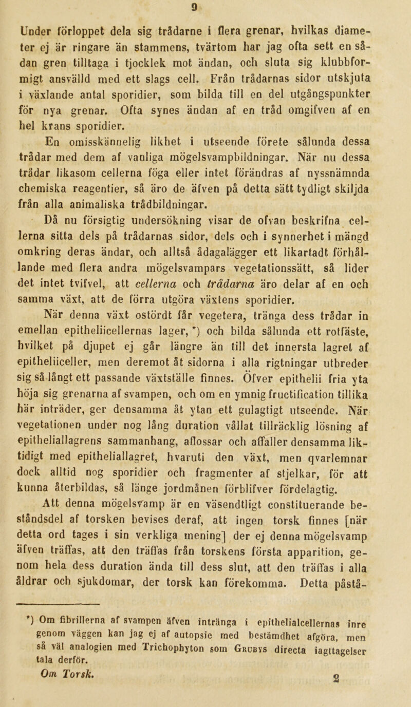 Under förloppet dela sig trädarne i flera grenar, hvilkas diame- ter ej är ringare än stammens, tvärtom har jag ofta sett en så- dan gren tilltaga i tjocklek mot ändan, och sluta sig klubbfor- migt ansvälld med ett slags cell. Från trådarnas sidor utskjuta i växlande antal sporidier, som bilda till en del utgångspunkter för nya grenar. Ofta synes ändan af en tråd omgifven af en hel krans sporidier. En omisskännelig likhet i utseende förete sålunda dessa trådar med dem af vanliga mögelsvampbildningar. När nu dessa trådar likasom cellerna föga eller intet förändras af nyssnämnda chemiska reagentier, så äro de äfven på detta sätt tydligt skiljda från alla animaliska trådbildningar. Då nu försigtig undersökning visar de ofvan beskrifna cel- lerna sitta dels på trådarnas sidor, dels och i synnerhet i mängd omkring deras ändar, och alltså ådagalägger ett likartadt förhål- lande med flera andra mögelsvampars vegetalionssätt, så lider det intet tvifvel, att cellerna och trådarna äro delar af en och samma växt, att de förra utgöra växtens sporidier. När denna växt ostördt får vegetera, tränga dess trådar in emellan epitheliicellernas lager, *) och bilda sålunda ett rotfäste, hvilket på djupet ej går längre än till det innersta lagret af epitheliiceller, men deremot åt sidorna i alla rigtningar utbreder sig så-långt ett passande växtställe finnes. Öfver epithelii fria yta höja sig grenarna af svampen, och om en ymnig fructification tillika här inträder, ger densamma åt ytan ett gulagtigt utseende. När vegetationen under nog lång duration vållat tillräcklig lösning af epitheliallagrens sammanhang, aflossar och affaller densamma lik- tidigt med epitheliallagret, hvaruti den växt, men qvarlemnar dock alltid nog sporidier och fragmenter af stjelkar, för att kunna återbildas, sä länge jordmånen förblifver fördelagtig. Att denna mögels^^amp är en väsendtligt constituerande be- ståndsdel af torsken bevises deraf, att ingen torsk finnes [när detta ord tages i sin verkliga mening] der ej denna mögelsvamp äfven träffas, att den träffas från torskens första apparition, ge- nom hela dess duration ända till dess slut, att den träffas i alla åldrar och sjukdomar, der torsk kan förekomma. Detta pästä- *) Om fibrillerna af svampen äfven intränga i epithelialcellernas inre genom väggen kan jag ej af autopsie med bestämdhet afgöra, men så väl analogien med Trichophyton som Grobys direeta iagUagelser tala derför. Om Torsk, 2