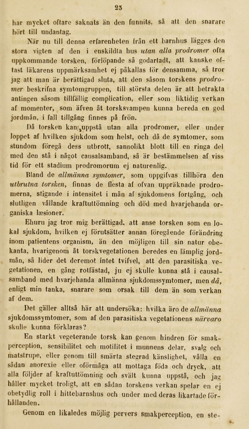 25 har mycket oftare saknats än den funnits, sä att den snarare hört till undantag. När nu till denna erfarenheten frän ett barnhus lägges den stora vigten af den i enskildta hus utan alla prodromer ofta uppkommande torsken, förlöpande sä godartadt, att kanske of- tast läkarens uppmärksamhet ej påkallas lör densamma, så tror jag att man är berättigad sluta, att den såsom torskens prodro- mer beskrifna symtomgruppen, till största delen är att betrakta antingen såsom tillfällig complication, eller som liktidig verkan af momenter, som äfven åt torsksvampen kunna bereda en god jordmån, i fall tillgång finnes på frön. ])å torsken kanf^uppstå utan alla prodromer, eller under loppet af h vil ken sjukdom som helst, och då de symtomer, som stundom föregå dess utbrott, sannolikt blott till en ringa del med den stå i något causalsamband, så är bestämmelsen af viss tid för ett stadium prodromorum ej naturenlig. Bland de allmänna symtomer, som uppgifvas tillhöra den utbrutna torsken, finnas de flesta af ofvan uppräknade prodro- merna, stigande i intensitet i mån af sjukdomens fortgång, och slutligen vållande kraftuttömning och död med hvarjehanda or- ganiska laesioner. Ehuru jag tror mig berättigad, att anse torsken som en lo- kal sjukdom, hvilken ej förutsätter annan föregående förändring inom patientens organism, än den möjligen till sin natur obe- kanta, hvarigenom åt torskvegetationen beredes en lämplig jord- mån, så lider det deremot intet tvifvel, att den parasitiska ve- getationen, en gång rotfästad, ju ej skulle kunna stå i causal- samband med hvarjehanda allmänna sjukdomssymtomer, men dä, enligt min tanka, snarare som orsak till dem än som verkan af dem. Det gäller alltså här att undersöka: hvilka 'ivo åe allmänna sjukdomssymtomer, som af den parasitiska vegetationens närvaro skulle kunna förklaras? En starkt vegeterande torsk kan genom hindren för smak- perception, sensibilitet och motilitet i munnens delar, svalg och matstrupe, eller genom till smärta stegrad känslighet, vålla en sådan anorexie eller oförmåga att mottaga föda och dryck, att alla följder af kraftuttömning och svält kunna uppstå, och jag håller mycket troligt, att en sådan torskens verkan spelar en ej obetydlig roll i hittebarnshus och under med deras likartade för- hållanden. Genom en likaledes möjlig pervers smakperception, en ste-