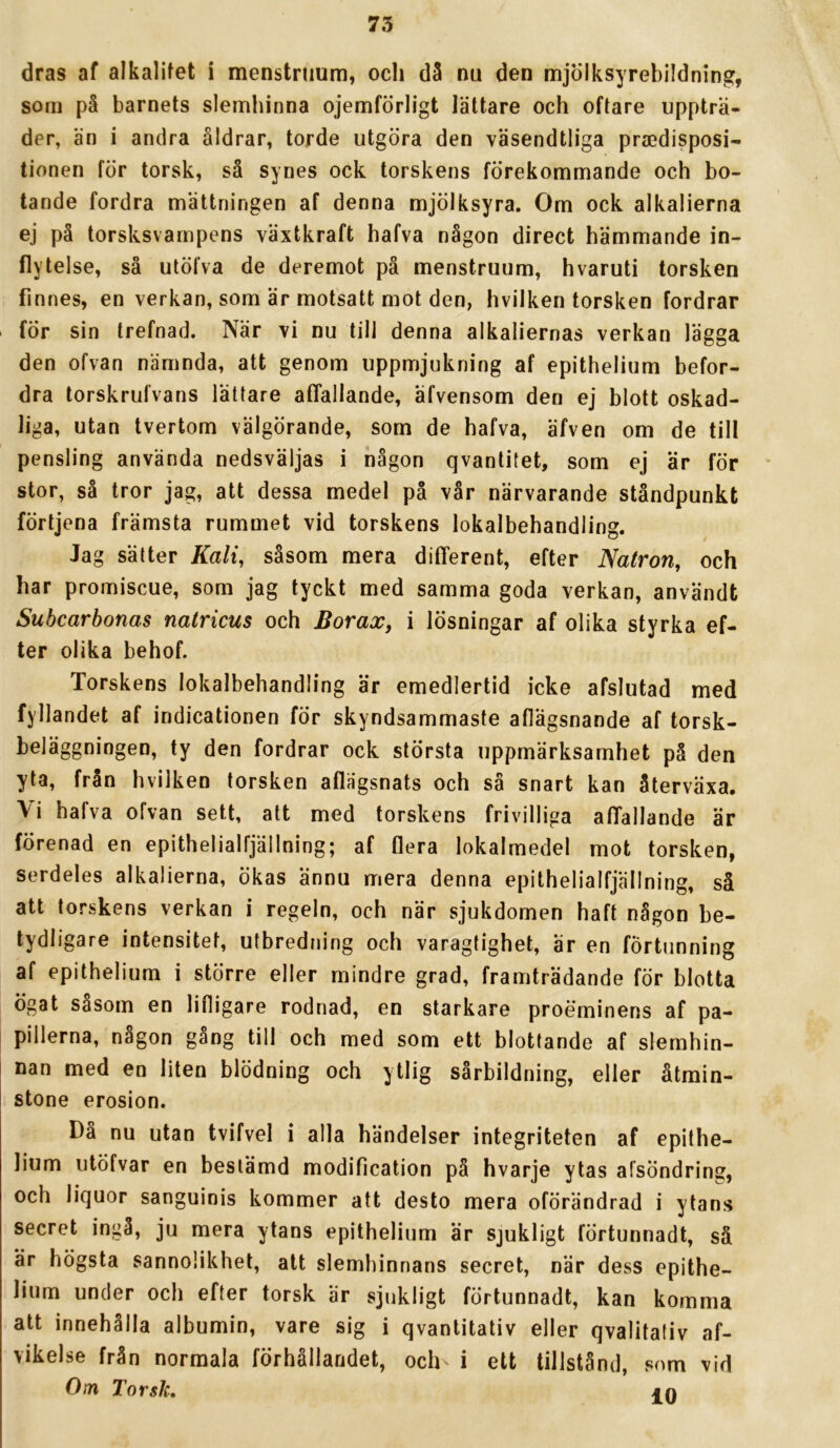 dras af alkalifet i menstruum, och dä nu den mjölksyrebildning, som på barnets slemhinna ojemförligt lättare och oftare uppträ- der, än i andra åldrar, torde utgöra den väsendtliga praedisposi- tionen för torsk, så synes ock torskens förekommande och bo- tande fordra mättningen af denna mjölksyra. Om ock alkalierna ej på torsksvampens växtkraft hafva någon direct hämmande in- flytelse, så utöfva de deremot på menstruum, hvaruti torsken finnes, en verkan, som är motsatt mot den, hvilken torsken fordrar för sin trefnad. När vi nu till denna alkaliernas verkan lägga den ofvan nämnda, att genom uppmjukning af epithelium befor- dra torskrulvans lättare affallande, äfvensom den ej blott oskad- liga, utan tvertom välgörande, sorn de hafva, äfven om de till pensling använda nedsväljas i någon qvantitet, som ej är för stor, så tror jag, att dessa medel på vår närvarande ståndpunkt förtjena främsta rummet vid torskens lokalbehandling. Jag sätter Kali, såsom mera different, efter Natron, och har promiscue, som jag tyckt med samma goda verkan, användt Subcarbonas natricus och Borax, i lösningar af olika styrka ef- ter olika behof. Torskens lokalbehandling är emedlertid icke afslutad med fyllandet af indicationen för skyndsammaste aflägsnande af torsk- beläggningen, ty den fordrar ock största uppmärksamhet på den yta, från hvilken torsken aflägsnats och så snart kan återväxa. Vi halva ofvan sett, att med torskens frivilliga affallande är förenad en epithelialfjällning; af flera lokalmedel mot torsken, serdeles alkalierna, ökas ännu mera denna epithelialfjällning, så att torskens verkan i regeln, och när sjukdomen haft någon be- tydligare intensitet, utbredning och varagtighet, är en förtunning af epithelium i större eller mindre grad, framträdande för blotta ögat såsom en lifligare rodnad, en starkare proeminens af pa- pillerna, någon gång till och med som ett blottande af slemhin- nan med en liten blödning och ytlig sårbildning, eller åtmin- stone erosion. Då nu utan tvifvel i alla händelser integriteten af epithe- lium utöfvar en bestämd modification på hvarje ytas afsöndring, och liquor sanguinis kommer att desto mera oförändrad i ytans secret ingå, ju mera ytans epithelium är sjukligt förtunnadt, så är högsta sannolikhet, att slemhinnans secret, när dess epithe- lium under och efter torsk är sjukligt förtunnadt, kan komma att innehålla albumin, vare sig i qvantitativ eller qvalitativ af- vikelse från normala förhållandet, och i ett tillstånd, som vid Om Torsk, jn