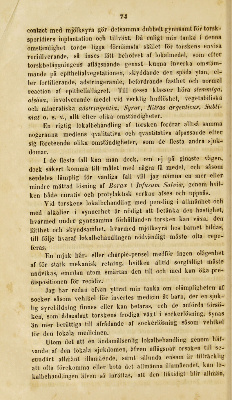 contact med mjölksyra gör detsamma dubbelt gynnsamt för lorsk- sporidiers inplantation och tillväxt. Då enligt min tanka i denna omständighet torde ligga förnämsta skälet för torskens envisa recidiverande, så inses lätt bebofvet af lokalmedel, som efter torskbeläggningens aflägsnande genast kunna inverka omstäm- mande på epithelialvegetationen, skyddande den späda ytan, el- ler fortifierande, adstringerande, befordrande fasthet och normal reaction af epitheliallagret. Till dessa klasser höra slemmiga, oleösay involverande medel vid verklig hudlöshet, vegetabiliska och mineraliska adstr ing entia ^ Syror, Nitras argenticus, Subli- mat o. s. V., allt efter olika omständigheter. En rigtig lokalbehandling af torsken fordrar alltså samma noggranna medlens qvalitativa och qvantitativa afpassande efter sig företeende olika omständigheter, som de flesta andra sjuk- domar. I de flesta fall kan man dock, om ej på ginaste vägen, dock säkert komma till målet med några få medel, och såsom serdeles lämplig för vanliga fall vill jag nämna en mer eller mindre mättad lösning af Borax i Infusum Salviw, genom hvil- ken både curativ och prof^laktisk verkan afses och uppnås. Vid torskens lokalbehandling med pensling i allmänhet och med alkalier i synnerhet är nödigt att betänka den hastighet, hvarmed under gynnsamma förhållanden torsken kan växa, den lätthet och skyndsamhet, hvarmed mjölksyra hos barnet bildas, till följe hvaraf lokalbehandlingen nödvändigt måste ofta repe- teras. En mjuk hår- eller charpie-pensel medför ingen olägenhet af för stark mekanisk retning, hvilken alltid sorgfälligt måste undvikas, emedan utom smärtan den till och med kan öka pre- dispositionen fÖr recidiv. Jag har redan ofvan yttrat min tanka om olämpligheten af socker såsom vehikel fÖr invertes medicin åt barn, der en sjuk- lig syrebildning finnes eller kan befaras, och de anförda lörsö- ken, som ådagalagt torskens frodiga växt i sockerlösning, synas än mer berättiga till afrådande af sockerlösning såsom vehikel lör den lokala medicinen. Utom det att en ändamålsenlig lokalbehandling genom häf- vande af den lokala sjukdomen, äfven afiägsnar orsaken till se- cundärt allmänt illamående, samt sålunda ensam är tillräcklig att ofta förekomma eller bota det allmänna illamåendet, kan lo- kalbehandlingen äfven så inrättas, att den liktidigt blir allmän.