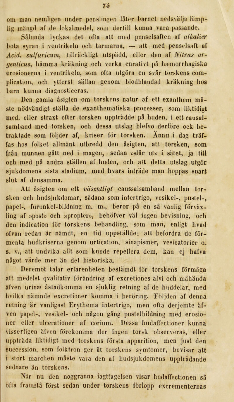om man nemligen under penslingen 13ter l>arnet nedsvälja lämp- lig mängd af de lokalmedel, som dertill kunna vara passande. Sålunda lyckas det ofta att med penselsaften af alkalier bota syran i ventrikeln och tarmarna, — att med penselsaft af Acid. sulfuricum, tillräckligt utspädd, eller den af Nitras ar- genticuSy hämma kräkuing och verka eurativt på hsemorrhagiska erosionerna i ventrikeln, som ofta utgöra en svår torskens com- plication, och ytterst sällan genom blodblandad kräkning hos , barn kunna diagnosticeras. Den gamla åsigten om torskens natur af ett exanthem må- ste nödvändigt ställa de exanthematiska processer, som liktidigt med, eller straxt efter torsken uppträdde på huden, i ett causal- samband med torsken, och dessa utslag blefvo derföre ock be- • • traktade som följder af, kriser för torsken. Annu i dag träf- fas hos folket allmänt utbredd den åsigten, att torsken, som från munnen gått ned i magen, sedan »slår ut» i sätet, ja till och med på andra ställen af huden, och att detta utslag utgör sjukdomens sista stadium, med hvars inträde man hoppas snart slut af densamma. Att åsigten om ett väsentligt caussalsamband mellan tor- sken och hudsjukdomar, sådana som intertrigo, vesikel-, pustel-, papel-, furunkel-bildning m, m., beror på en så vanlig förväx- ling af »post» och »propter», behöfver väl ingen bevisning, och den indication för torskens behandling, som man, enligt hvad ofvan redan är nämdt, en tid uppställde: att befordra de för- menta hudkriserna genom urtication, sinapismer, vesicatorier o. s. V., att undvika allt som kunde repellera dem, kan ej hafva något värde mer än del historiska, Deremot talar erfarenheten bestärndt för torskens förmåga att medelst qvalitativ förändring af excretiones alvi och måhända äfven urinse åstadkomma en sjuklig retning af de hnddelar, med hvilka nämnde excretioner komma i beröring. Följden af denna retning är vanligast Erythema intertrigo, men ofta derjemte äf- ven papel-, vesikel- och någon gäng pustelbildning med erosio- ner eller ulcerationer af corium. Dessa hudafTectioner kunna visserligen äfven förekomma der ingen torsk observeras, eller uppträda liktidigt med torskens första apparition, men just den succession, som folktron ger åt torskens symtomer, bevisar att i stort marchen måste vara den af hudsjukdomens uppträdande sednare än torskens. När nu den noggranna iagttagelsen visar hudafTectionen sä ofta framstå först sedan under torskens förlopp excrementernas