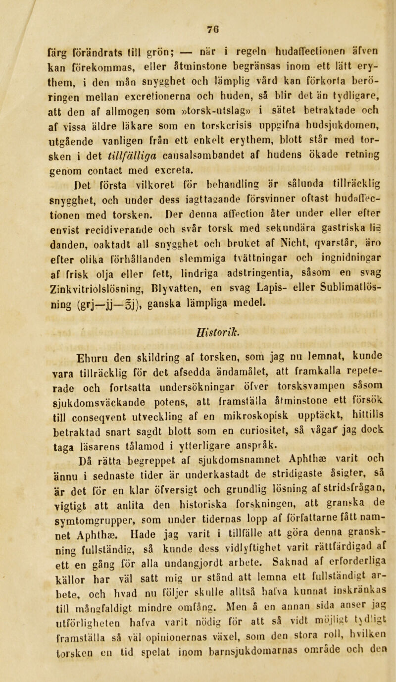 farg förändrats till grön; — när i regeln hudalTectionen äfven kan förekommas, eller åtminstone begränsas inom ett lätt ery- them, i den mån snygghet och lämplig vård kan förkorta berö- ringen mellan excretionerna och huden, så blir det än tydligare, att den af allmogen som »torsk-utslag» i sätet betraktade och af vissa äldre läkare som en torskcrisis uppgifna hudsjukdomen, utgående vanligen från ett enkelt erythem, blott står med tor- sken i det tillfälliga causalsambandet af hudens ökade retning genom contact med excreta. Det första vilkoret för behandling är sålunda tillräcklig snygghet, och under dess iagttasande försvinner oftast hudaflec- tionen med torsken. Der denna atfection åter under eller efter envist recidiverande och svår torsk med sekundära gastriska li= danden, oaktadt all snygghet och bruket af Nicht, qvarstår, äro efter olika förhållanden slemmiga tvättningar och ingnidningar af frisk olja eller fett, lindriga adstringentia, såsom en svag Zinkvitriolslösning, Blyvatten, en svag Lapis- eller Sublimatlös- ning (grj—jj—§j), ganska lämpliga medel. Historik. Ehuru den skildring af torsken, som jag nu lemnat, kunde vara tillräcklig för det afsedda ändamalet, att framkalla repete- rade och fortsatta undersökningar öfver torsksvampen såsom sjukdomsväckande potens, att framställa åtminstone ett försök till conseqvent utveckling af en mikroskopisk upptäckt, hittills betraktad snart sagdt blott som en curiositet, så vågar jag dock taga läsarens tålamod i ytterligare anspråk. Då rätta begreppet af sjukdomsnamnet Aphthse varit och ännu i sednaste tider är underkastadt de stridigaste åsigfer, så är det fÖr en klar öfversigt och grundlig lösning af stridsfrågan, vigligt att anlita den historiska forskningen, att granska de symtomgrupper, som under tidernas lopp af författarne fatt nam- net Aphthae. Hade jag varit i tillfälle att göra denna gransk- ning fullständig, så kunde dess vidlyftighet varit rättfärdigad af ett en gång för alla undangjordt arbete. Saknad af erforderliga källor har väl satt mig ur stånd att lemna ett fullständigt ar- bete, och hvad nu följer skulle alltså halva kunnat inskränkas till mångfaldigt mindre omfång. Men ä en annan sida anser jag utförligheten hafva varit nödig för att så vidt möjligt tvdligt framställa så väl opinionernas växel, som den stora roll, hvilken torsken en lid spelat inom barnsjukdomarnas område och den