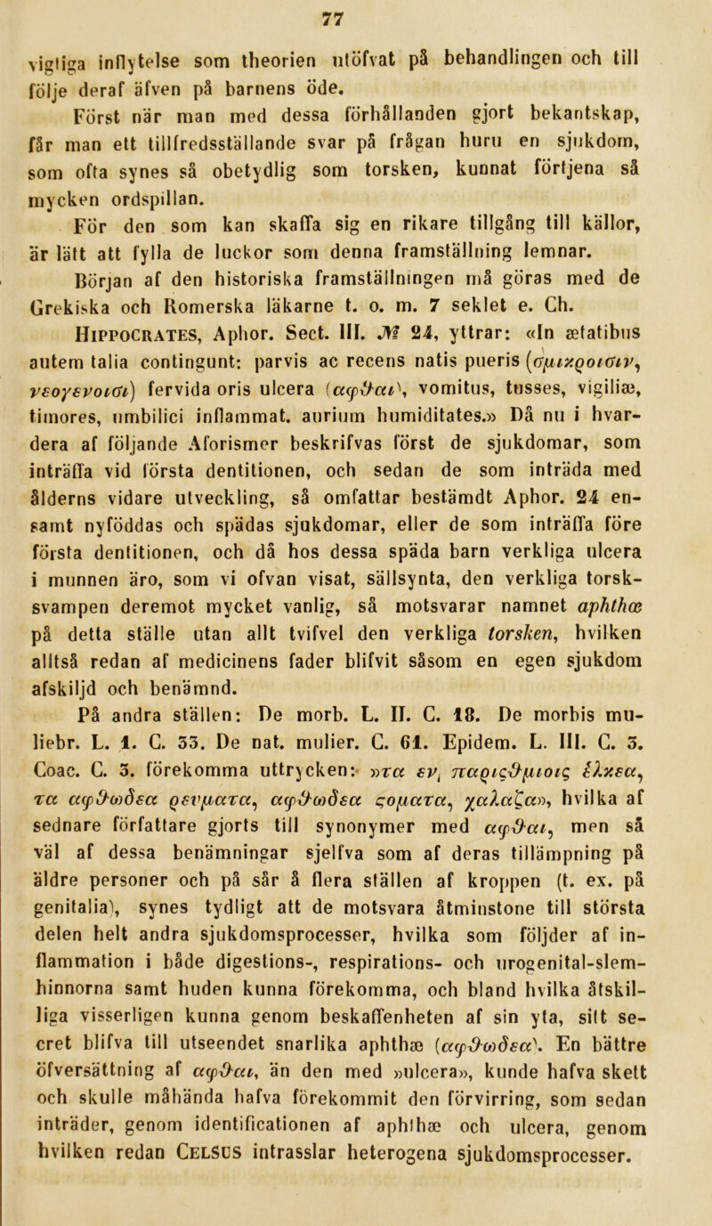 vigliga inflytelse som theorien ntöfvat på behandlingen och till följe deraf äfven på barnens öde. Först när man med dessa förhållanden gjort bekantskap» får man ett tillfredsställande svar på frågan huru en sjukdom, som ofta synes så obetydlig som torsken, kunnat förtjena så mycken ordspillan. För den som kan skaffa sig en rikare tillgång till källor, är lätt att fylla de luckor som denna framställning lemnar. Början af den historiska framställningen må göras med de Grekiska och Romerska läkarne t. o. m. 7 seklet e. Ch. Hippocrates, Aphor. Sect. III. jn 24, yttrar: «In setatibus autem talia contingunt: parvis ac recens natis piieris [a^iy.qoKSiv^ veoysvoiai) fervida oris ulcera {acpd^air\ vomitus, tusses, vigilia3, tirnores, umbilici inflammat, auriurn humiditates.» Då nu i hvar- dera af följande Aforismer beskrifvas först de sjukdomar, som inträflå vid första dentitionen, och sedan de som inträda med ålderns vidare utveckling, så omfattar bestämdt Aphor. 24 en- samt nyföddas och spädas sjukdomar, eller de som inträffa före första dentitionen, och dä hos dessa späda barn verkliga ulcera i munnen äro, som vi ofvan visat, sällsynta, den verkliga torsk- svampen deremot mycket vanlig, så motsvarar namnet aphthce på detta ställe utan allt tvifvel den verkliga torsken^ hvilken alltså redan af medicinens fader blifvit såsom en egen sjukdom afskiljd och benämnd. På andra ställen: De morb. L. II. C. 18. De morbis mu- liebr. L. 1. G. 53. De nat. mulier. G. 61. Epidem. L. III. G. 3, Goac. G. 3. förekomma uttrycken:- »rcc sv^ naQicd^puoic, IXyea^ Ta apd'wösa QsvpaTa^ acp^ojåsa qopaTa^ hvil ka af sednare författare gjorts till synonymer med acp^ai^ men så väl af dessa benämningar sjelfva som af deras tillämpning på äldre personer och på sår å flera ställen af kroppen (t. ex. på genitalia), synes tydligt att de motsvara åtminstone till största delen helt andra sjukdomsprocesser, hvilka som följder af in- flammation i både digestions-, respirations- och urogenital-slem- hinnorna samt huden kunna förekomma, och bland hvilka åtskil- liga visserligen kunna genom beskaffenheten af sin yta, sitt se- cret blifva till utseendet snarlika aphthse {a(p^o)d£a\ En bättre öfversättning af acp^aiy än den med »ulcera», kunde hafva skett och skulle måhända hafva förekommit den förvirring, som sedan inträder, genom identiflcationen af aphthse och ulcera, genom hvilken redan GelSUS intrasslar heterogena sjukdomsprocesser.