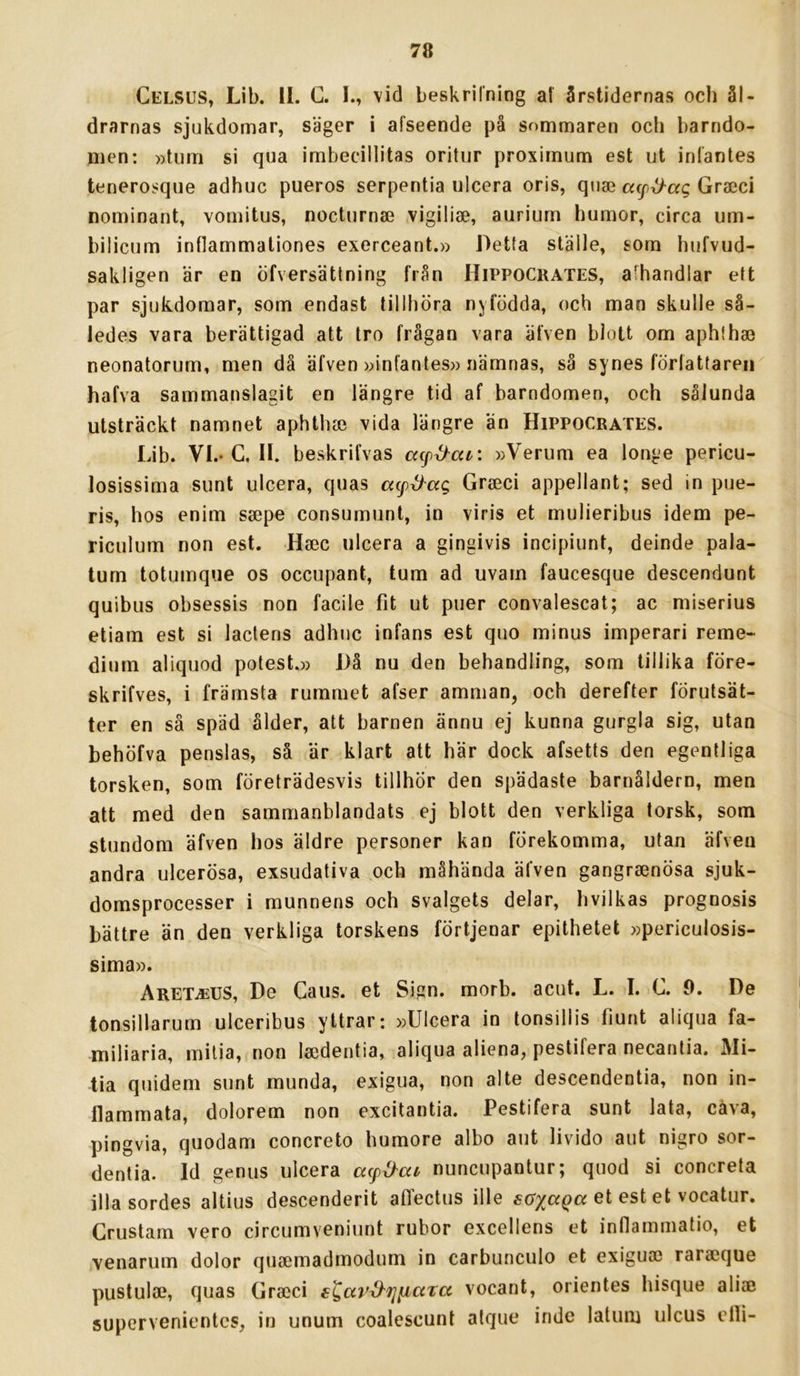 Celsus, Lib. II. C. I., \id beskrilning af årstidernas och ål- drarnas sjukdomar, säger i afseende på sommaren och barndo- men: »tum si qna imbecillitas oritur proximum est ut inlantes tenerosque adhuc pueros serpentia ulcera oris, quse (xcp^ag Graeci nominant, vomitus, nocturnae vigiliae, aurium humor, circa um- bilicum intlammationes exerceant.» Detta ställe, som hufvud- sakligen är en öfversättning från Hippocrates, afhandlar ett par sjukdomar, som endast tillhöra nyfödda, och man skulle så- ledes vara berättigad att tro frågan vara älven blott om aphthai neonatorum, men då äfven »infantes» nämnas, så synes förlattareii hafva sammanslagit en längre tid af barndomen, och sålunda utsträckt namnet aphtha3 vida längre än Hippocrates. Lib. VI.-G, II. beskrifvas »Verum ea longe pericu- losissima sunt ulcera, quas acp^ag Grseci appellant; sed in pue- ris, hos enim ssepe consumunt, in viris et mulieribus idem pe- riculum non est. Hsec ulcera a gingivis incipiunt, deinde pala- tum totumque os occupant, tum ad uvam faucesque descendunt quibus obsessis non facile fit ut puer convalescat; ac miserius etiam est si laclens adhuc infans est quo minus imperari reme- dinm aliquod potest.» Då nu den behandling, som tillika före- skrifves, i främsta rummet afser amman, och derefter förutsät- ter en så späd ålder, att barnen ännu ej kunna gurgla sig, utan behöfva penslas, så är klart att här dock afsetts den egentliga torsken, som företrädesvis tillhör den spädaste barnåldern, men att med den sammanblandats ej blott den verkliga torsk, som stundom äfven hos äldre personer kan förekomma, utan äfven andra ulcerösa, exsudativa och måhända äfven gangrsenösa sjuk- domsprocesser i munnens och svalgets delar, hvilkas prognosis bättre än den verkliga torskens förtjenar epithetet »periculosis- sima». ARETiEUS, De Caus. et Sign. morb. acut. L. I. C. 0. De tonsillarum ulceribus yttrar: »Ulcera in tonsillis fiunt aliqua fa- miliaria, mitia, non laidentia, aliqua aliena, pestifera necanlia. Mi- tia quidem sunt munda, exigua, non alte descendentia, non in- flammata, dolorem non excitantia. Pestifera sunt lata, cåva, pingvia, quodam concreto humore albo aut livido aut nigro sor- dentia. Id genus ulcera nuncupantur; quod si concreta illa sordes altius descenderit affectus ille et est et vocatur. Crustam vero circumveniunt rubor excellens et inflammatio, et venarum dolor quaimadmodum in carbunculo et exigua) rara)que pustula?, quas Gra)ci sgav^rniara vocant, orientes hisque alia) supervenientcs, in unum coalcscunt alque indc lalum ulcus clli-