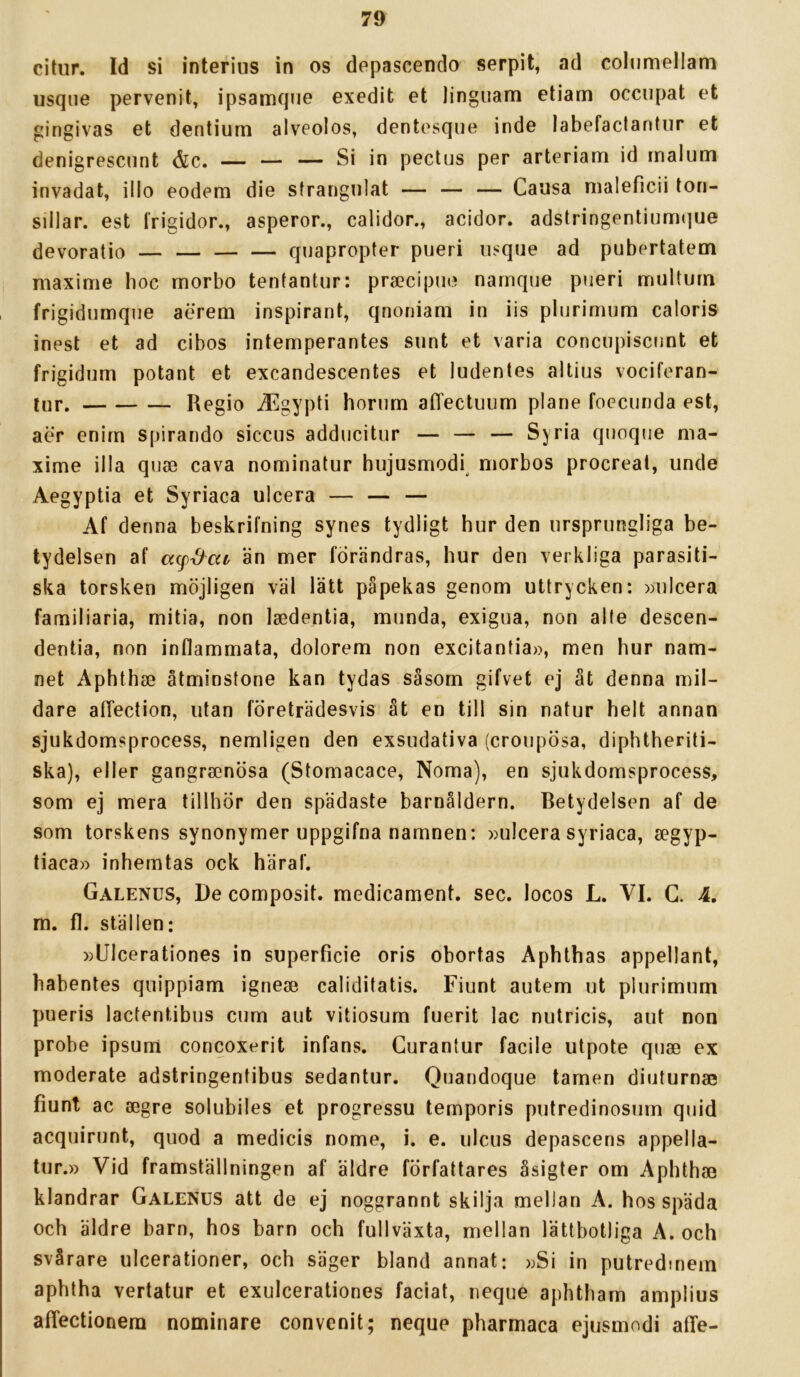 citur. Id si interius in os depascenclo serpit, ad cohmiellam iisqne pervenit, ipsamque exedit et linguam etiam occiipat et gingivas et dentiurn alvpolos, dentesque inde labefactantiir et denigrescnnt &c. — — — Si in pectus per arteriam id malum invadat, illo eodem die strangnlat — — — Causa nialeficii tori- sillar. est Irigidor., asperor., calidor., acidor. adstringentiurrKjue devoratio — quapropter pueri iisque ad pubertatem maxime boc morbo tenlantur: pra?cipno narnque pueri multurn frigidnmqiie aerem inspirant, qnoniam in iis plurimum caloris inest et ad cibos intemperantes sunt et varia concupiscnnt et frigidum potant et excandescentes et ludentes altius vociferan- lur. Regio ^gypti borum atTectuum plane foecunda est, aer enirn spirando siccus adducitur — — — Syria quoque ma- xime illa quae cava nominatur hujusmodi^ morbos procreat, unde Aegyptia et Syriaca ulcera — — — Af denna beskrifning synes tydligt hur den ursprungliga be- tydelsen af än mer förändras, hur den verkliga parasiti- ska torsken möjligen väl lätt påpekas genom uttrycken: »ulcera familiaria, mitia, non laedentia, munda, exigua, non alte descen- dentia, non inflammata, dolorem non excitantia», men hur nam- net Aphthse åtminstone kan tydas såsom gifvet ej åt denna mil- dare atTection, utan företrädesvis åt en till sin natur helt annan sjukdomsprocess, nemligen den exsudativa (croupösa, diphtheriti- ska), eller gangraenösa (Stomacace, Norna), en sjukdomsprocess, som ej mera tillhör den spädaste barnåldern. Betydelsen af de som torskens synonymer uppgifna namnen: »ulcera syriaca, segyp- tiaca» inhemtas ock häraf. Galenus, De composit. medicament. sec. locos L. VI. G. 4. m. fl. ställen: »Ulcerationes in superficie oris obortas Aphthas appellant, babentes quippiam ignese caliditatis. Fiunt autem ut plurimum pueris lactentibus cum aut vitiosum fuerit lac nutricis, aut non probe ipsum concoxerit infans. Gurantur facile utpote quae ex moderate adstringentibus sedantur. Quandoque tamen diuturnae fiunt ac aegre solubiles et progressu temporis putredinosum quid acquirunt, quod a medicis nome, i. e. ulcus depascens appella- tur.» Vid framställningen af äldre författares åsigter om Aphthae klandrar Galenus att de ej noggrannt skilja mellan A. hos späda och äldre barn, hos barn och fullväxta, mellan lättbotliga A. och svårare ulcerationer, och säger bland annat: »Si in putredmem aphtha vertatur et exuicerationes faciat, neque aphtbam amplius afTectionera nominare convenit; neque pharmaca ejusmodi affe-