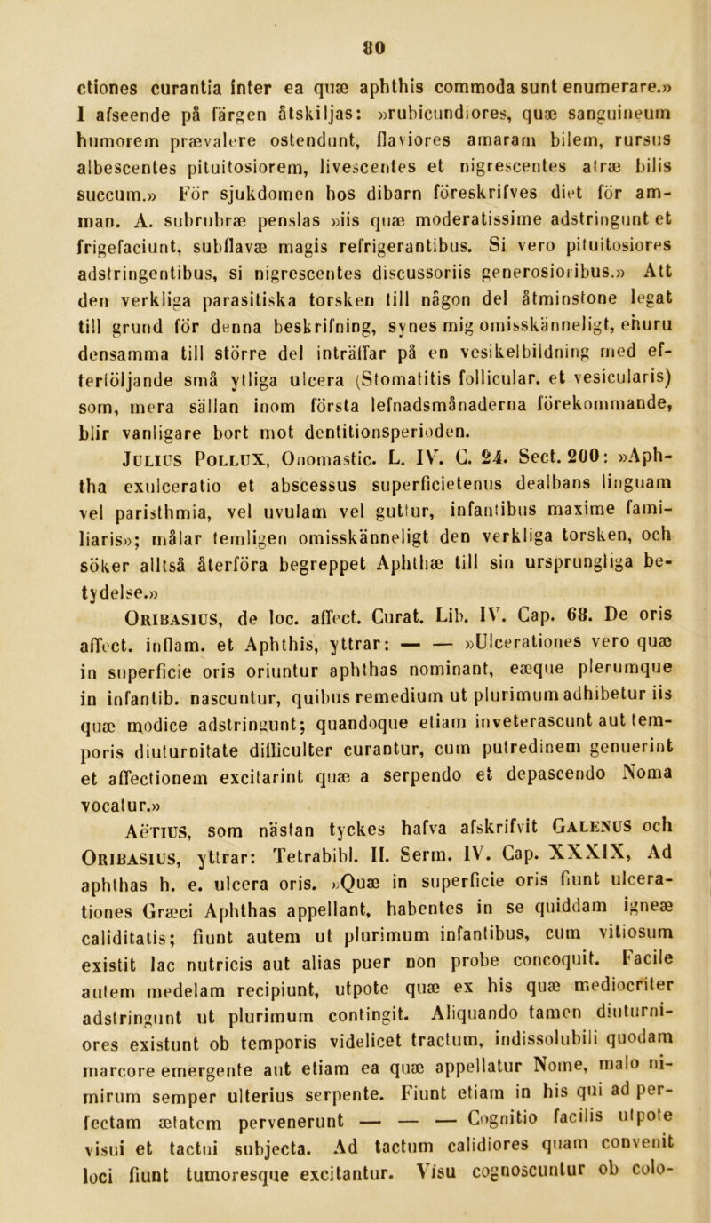 ctiones curantia inter ea qiia3 aphthis commoda sunt enumerare.» I afseende på färgen åtskiljas: »rubiciindiores, quae sanguineum humorem prajvalere ostendiint, flaviores amararn biiem, rursiis albescentes pituitosiorem, livescentes et nigrescentes airse bilis succum.» För sjukdomen hos dibarn fÖreskrifves diet för am- man. A. subrnbrae penslas »iis qnae moderatissime adstringnnt et frigefaciunt, subflavse magis refrigerantibus. Si vero piluitosiores adstringentibus, si nigrescentes discussoriis generosioribus.» Att den verkliga parasitiska torsken lill någon del åtminstone legat till grund fÖr denna beskrifning, synes mig omisskänneligt, ehuru densamma till större del inträlTar på en vesikelbiidning med ef- feriöljande små ytliga ulcera (Stomatitis follicular. et vesicularis) som, mera sällan inom första lefnadsmånaderna förekommande, blir vanligare bort mot dentitionsperioden. Julius Pollux, Onomastic. L. IV, C. 24. Sect. 200: »Aph- tha exulceratio et abscessus superficietenus dealbans linguam vel paristhmia, vel uvulam vel guttur, infanlibns maxime fami- liaris»; målar temligen omisskänneligt den verkliga torsken, och söker alltså återföra begreppet Aphtbaj till sin ursprungliga be- tydelse.» Oribasius, de loc. afFect. Curat. Lib. IV. Gap. 68. De oris alTect. inflam. et Aphthis, yttrar: »Ulcerationes vero quae in snperficie oris oriuntur aphthas nominant, eaeqne plerumque in infantib. nascuntur, quibus remedium ut plurimum adhibetur iis quae modice adstringnnt; quandoque etiarn inveterascunt aut tem- poris diuturnitate difficulter curantur, cnm putredinem gemierint et afTectionem excitarint quae a serpendo et depascendo Norna vocatur.» Aötius, som nästan tyckes hafva afskrifvit GalenuS och Oribasius, yttrar: Tetrabibl. IL Serm. IV. Gap. XXX.IX, Ad aphthas h. e. ulcera oris. »Quae in snperficie oris fiunt ulcera- tiones Graeci Aphthas appellant, habentes in se quiddam igneae caliditatis; fiunt autem ut plurimum infantibus, curn vitiosiim existit lac nutricis aut alias puer non probe concoquit. Facile autem medelam recipiunt, utpote quae ex his quae mediocriter adstringnnt ut plurimum contingit. Aliquando tamen diuturni- ores existunt ob temporis videlicet tractum, indissolubili quodam marcore emergente aut etiam ea quae appellatur Nome, malo ni- mirum semper ulterius serpente. Fiunt etiam in his qui ad per- fectam aetatem pervenerunt — — — Gognitio facilis utpote visui et tactui subjecta. Ad tactum calidiores quam convenit loci fiunt tumoresque excitantur. Visu cognoscunlur ob colo-