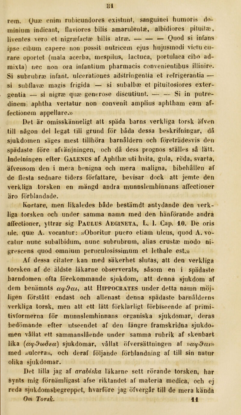 ni rem. enim rubicundores existuiU, sanguinei hurnoris do- miniiim indicant, llaviores bilis amarulentae, albidiores pituitai, liventes vero et nigraefactse bilis atrae. — — — Quod si infans ipse cibum capere non possit niitricem ejus bnjiisrnodi victu cu- rare oportet (tnala acerba, mespilus, lactuca, portulaca cibo ad- mixta) nec non ora inlantium pharmacis convenientibus illinire. Si subnibrae inlant. ulcerationes adstringentia et relrigerantia — si snbflavse magis frigida — si subalbse et pituitosiores exter- , gentia — si nigrai quae generöse discutiunt. — — Si in putre- dinem] aphtha vertatur non convenit amplius aphtham eam af- fectionem appellare.» Det är omisskänneligt att späda barns verkliga torsk äfven till någon del legat till grund för båda dessa beskrifningar, då sjukdomen säges mest tillhöra barnåldern och företrädesvis den spädaste före afvänjningen, och då dess prognos ställes så lätt. Indelningen efter Galends af Aphthse uti hvita, gida, röda, svarta, äfvensom den i mera benigna och mera maligna, bibehållen af de llesta sednare tiders författare, bevisar dock att jemte den verkliga torsken en mängd andra munnslemhinnans affectioner äro förblandade. Kortare, men likaledes både bestämdt antvdande den verk- liga torsken och under samma namn med den hänförande andra aflectioner, yttrar sig Paulus Aegineta, L. J. Gap. 10. De oris ulc. qu«B A. vocantur: »Oboritur puero etiam ulcus, quod A. vo- catur nunc subalbidiim, nunc subrubrum, alias crustae modo ni- grescens quod ornnium peruculosissimum et lethale est.» Af dessa cilater kan med säkerhet slutas, att den verkliga torsken af de äldste läkarne observerats, såsom en i spädaste barndomen ofta förekommande sjukdom, att denna sjukdom af dem benämnts att Hippocrates under detta namn möj- ligen förstått endast och allenast denna spädaste barnålderns verkliga torsk, men att ett lätt förklarligt förbiseende af primi- tivformerna för munnslemhinnans organiska sjukdomar, deras bedömande efter utseendet af den längre framskridna sjukdo- men vållat ett sammanslående under samma rubrik af skenbart lika (acp^oiösa) sjukdomar, vållat öfversättningen af »«yt9«/» med »ulcera», och deraf följande förblandning af till sin natur olika sjukdomar. Det lilla jag af arabiska läkarne sett rörande torsken, har synts mig förnämligast afse riktandet af materia medica, och ej reda sjukdomsbegreppet, hvarföre jag öfvergår till de mera kända Om Torsk. il