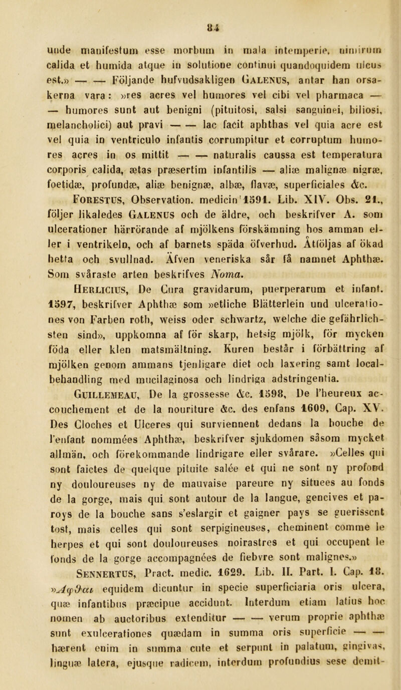 uude manilestuin esse morbiim in mala intemjKMi»», niminnn calida et hurnida atque in soliitione continui quandoquidem iiicus est.» F^öljande hufvudsakligen Galenus, antar han orsa- kerna vara: »res acres vel hurnores vel cibi vel pharmaca — — hurnores sunt aut benigni (pituitosi, salsi sanguinei, biliosi, nielancholici) aut pravi lac facit aphthas vel quia acre est vel quia in ventriculo infantis corrumpitur et corruptum hurno- res acres in os mittit naturalis caussa est temperatura corporis calida, setas prsesertim infantilis — alise malignse nigrse, foetidse, profundse, alise benignse, albse, flavse, superficiales &c. Forestus, Observation, medicin'1591. Lib. XIV. Obs. 21., följer likaledes Galenus och de äldre, och beskrifver A. som ulcerationer härrörande af mjölkens förskämning hos amman el- o ler i ventrikeln, och af barnets späda öfverhud. Atlöljas af ökad • • hetfa och svullnad. Afven veneriska sår få namnet Aphthse. Som svåraste arten beskrifves Norna, Herlicius, De Cura gravidarum, puerperarum et infant. 1597, beskrifver Aphthse som »etiiche Blätterlein und ulceratio- nes von Farben roth, weiss oder schwartz, welche die gefährlich- sten sind», uppkomna af för skarp, hetsig mjölk, för mycken föda eller klen matsmältning. Kuren består i förbättring af mjölken genom ammans tjenligare diet och laxering samt local- behandling med mucilaginosa och lindriga adstringentia. Guillemeau, De la grossesse Ac. 1598, De Tbeureiix ac- couchement et de la nouriture &c. des enfans 1609, Gap. XV. Des Gloches et Ulceres qui surviennent dedans la bouche de lenfant nommées Aphthse, beskrifver sjukdomen såsom mycket allmän, och förekommande lindrigare eller svårare. »Gelles qui sont faictes de quelque pituite salée et qui ne sont ny proforrd ny douloureuses ny de mauvaise pareure ny situees au fonds de la gorge, mais qui sont autour de la langue, gencives et pa- roys de la bouche sans s’eslargir et gaigner pays se guerisscnt tost, mais celles qui sont serpigineuses, cheminent comme le herpes et qui sont douloureuses noirastres et qui occupent le fonds de la gorge accompagnées de fiebvre sont malignes.» Sennertus, Pract. medic. 1629. Lib. II. Part. I. Gap. 18. equidem dicuntur in specie superficiaria oris ulcera, quse infantibus prsecipue accidunt. Interdum etiam latius hoc nomen ab auctoribus extenditur — — verum proprie aphth» sunt exuicerationes qusedam in summa oris superficie — — hserent enim in summa cute et serpunt in palatum, gingivas, linguae latera, ejusqiie radicein, interdum profundius sese demit-