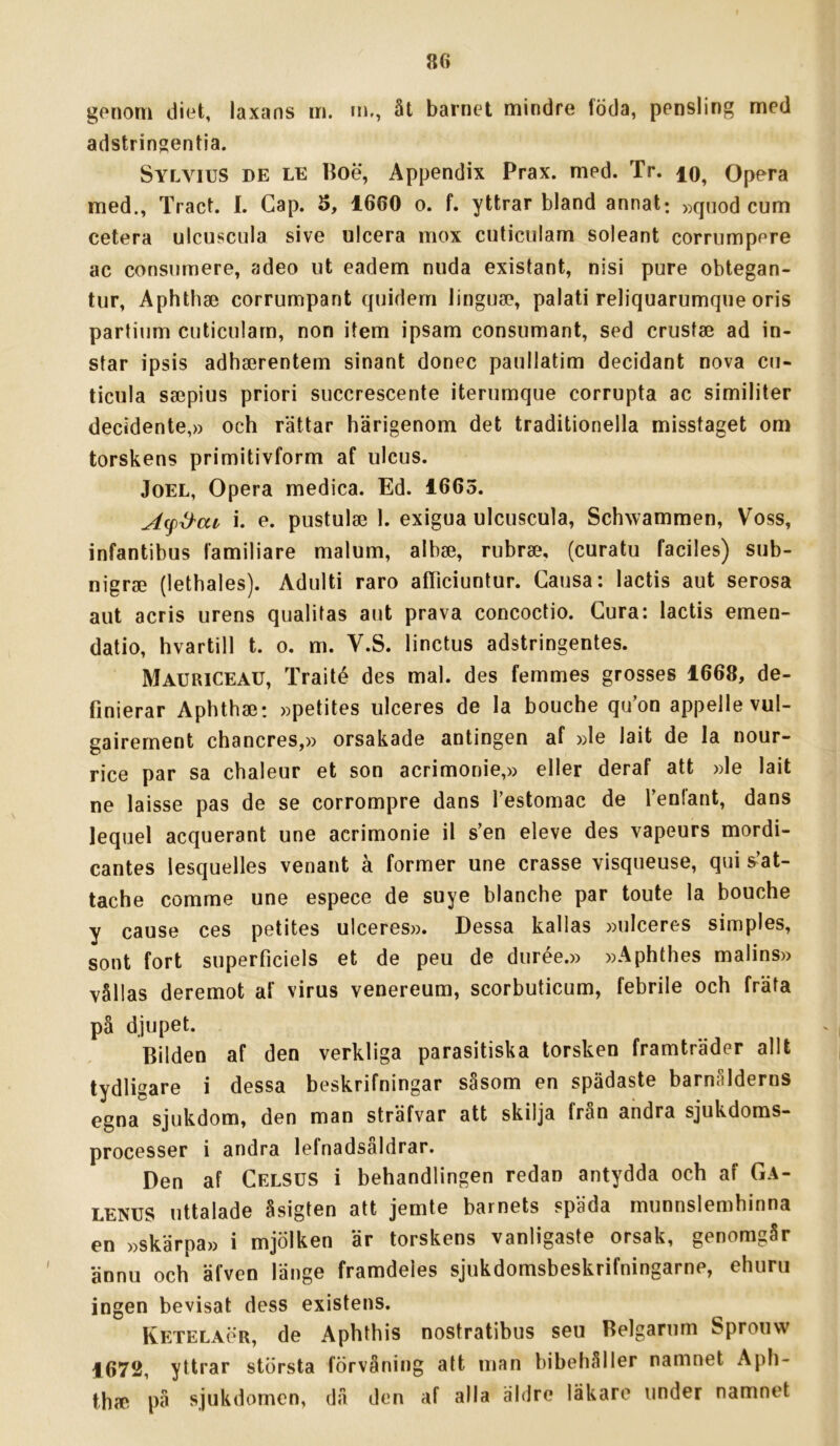 gonom diet, laxans m. m., åt barnet mindre löda, pensling med adstringentia. Sylvius de le Hoe, Appendix Prax. med. Tr. lo, Opera med., Tract. I. Gap. S, 1660 o. f. yttrar bland annat; »qnod cum cetera ulcuscula sive ulcera mox cuticulam soleant comimpere ac consumere, adeo ut eadem nuda existant, nisi pure obtegan- tur, Aphthse corrumpant cjuidem lingua?, palati reliquarumque oris partium cuticulam, non item ipsam consumant, sed crustae ad in- star ipsis adhaerentem sinant donec paullatim decidant nova cu- ticula seepius priori succrescente iterumque corrupta ac similiter decidente,» och rättar härigenom det traditionella misstaget om torskens primitivform af ulcus. Joel, Opera medica. Ed. 1665. i. e. pustulaj 1. exigua ulcuscula, Schwammen, Voss, infantibus familiare malum, albse, rubrae, (curatu faciles) sub- nigrse (lethales). Adulti raro afficiuntur. Gausa: lactis aut serosa aut acris urens qualilas aut prava concoctio. Gura: lactis emen- datio, hvartill t. o. m. V.S. linctus adstringentes. Mauriceau, Traité des mal. des femmes grosses 1668, de- finierar Aphthai: »petites ulceres de la bouche qu’on appelle vul- gairement chancres,» orsakade antingen af »le lait de la nour- rice par sa chaleur et son acrimonie,» eller deraf att »le lait ne laisse pas de se corrompre dans Testomac de Tenfant, dans lequel acquerant une acrimonie il s’en eleve des vapeurs mordi- cantes lesquelles venant å former une crasse visqueuse, qui &’at- tache comme une espece de suye blanche par toute la bouche y cause ces petites ulceres». Dessa kallas »ulceres simples, sont fort superficiels et de peu de durée.» »Aphthes malins» vållas deremot af virus venereum, scorbuticum, febrile och fräta på djupet. Bilden af den verkliga parasitiska torsken framträder allt tydligare i dessa beskrifningar såsom en spädaste barnålderns egna sjukdom, den man sträfvar att skilja fran andra sjukdoms- processer i andra lefnadsäldrar. Den af Gelsus i behandlingen redan antydda och af Ga- LENUS uttalade åsigten att jemte barnets späda munnslemhinna en »skärpa» i mjölken är torskens vanligaste orsak, genomgår ännu och äfven länge framdeles sjukdomsbeskrifningarne, ehuru ingen bevisat dess existens. Ketelaör, de Aphthis nostratibus seu Relgarum Sprouvv 1672, yttrar största förvåning att man bibehåller namnet Aph- thic på sjukdomen, då den af alla äldre läkare under namnet