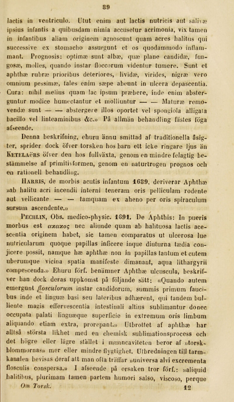 lactis in ventriculo. Utut enim aiit lactis nutricis ant saiiva» ipsius infantis a quibusdam nimia acciisetur acrimonia, vix tamen in inlantibus aliarn originem agnoscunt quam acres halitns qui successive ex stomacho assurgunt et os quodammodo intlam- mant. Prognosis: optimo3 sunt albae, qiise plane candidae, lun- gosffi, molles, quando instar floccorum videnlur tumere. Sunt et aphthae rubra? prioribus deteriores, lividse, virides, nigra3 vero omnium pessimse, tales enim ssepe abeunt in ulcera depascentia. Cura: nihil melius quam lac ipsum prjebere, inde enim abster- guntur modice humectantur et molliuntur — — Maturae remo- vendoe sunt abstergere illos oportet vel spongiola alligaia bacillo vel linteaminibus &c.» Pä allmän behandling fästes löga afseende. Denna beskrifning, ehuru ännu smittad af traditionella åsig. ter, sprider dock öfver torsken hos barn ett icke ringare ljus än Ketelaörs öfver den hos fullväxta, genom en mindre felagtig be- stämmelse af primitivformen, genom en naturtrogen prognos och en rationell behandling. Harris, de morbis acutis infantum 1689, deriverar Aphthse »ab halitu acri incendii interni teneram oris pelliculam rodente aut vellicante — — tamquam ex aheno per oris spiraculum sursum ascendente.» Pechlin, Obs. medico-physic. 1691. De Aphthis: In pueris morbus est axaxog nec aliunde quam ab halituosa lactis ace- scentia originem habet, sic tamen comparatus ut ulcerosa lue nutricularum quoque papillas inficere inque diuturna taedia con- jicere possit, namque hae aphthse non in papillas tantum et cutem uberumque vicina spatia manifeste dimanant, aqua lithargyrii compescenda.» Ehuru förf. benämner Aphthae ulcuscula, beskrif- ver han dock deras uppkomst pä följande sätt: «Quando autem emergunt flosculormn instar candidorum, summis primum fauci- bus inde et linguae basi seu lateribus adhaerent, qui tandem bul- liente magis effervescentia intestinali altius sublimantur donec occupata palati liaguaeque superficie in extremum oris limbum aliqiiando etiam extra, prorepant.» Utbrottet af aphthae har alltsä största likhet med en chemisk sublimationsprocess och det högre eller lägre stället i munncaviteten beror af »torsk- blommornas» mer eller mindre flygtighet. Utbredningen till tarm- kanalen bevisas deraf alt man ofta trällar »universa alvi excrementa flosculis conspersa.» I afseende pä orsaken tror förf.; »aliquid halitibijs, plurimam tamen partem humori salso, viscoso, perque Otn Torsk. §o
