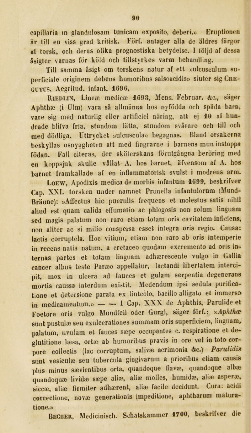 capillaria in glandulosam tunicam exposito, deberi.» EniptionHi är till en viss grad kritisk. Förf. antager alla de äldres färgor at torsk» och deras olika prognostiska betydelse. I fÖljd af dessa åsigter varnas fÖr köld och tillstyrkes varm behandling. Till samma åsigt om torskens natur af ett »ulcusculum su- perficiale originem debens humoribus salsoacidis» sluter sig Cre- GUTUS, Aegritud. infant. 1696. Riedlin» Linea medicaj 1698, Mens. Februar. &c., säger Aphthse (i Ulm) vara så allmänna hos nyfödda och späda barn, vare sig med naturlig eller arlificiel näring, att ej 10 af hun- drade blifva fria, stundom lätta, stundom svårare och till och med dödliga. Uttrycket »ulcuscula» begagnas. Bland orsakerna beskyllas osnyggheten att med fingrarne i barnens mun instoppa födan. Fall citeras, der sköterskans förutgångna beröring med en koppsjuk skulle vållat A. hos barnet, äfvensom af A. bos barnet framkallade af en inflammatorisk svulst i modrens arm. Loew, Apodixis medica de morbis infantum 1699, beskrifver Gap. XXL torsken under namnet Prunella infantulorum (Mund- Bräune): »AlTectus hic puerulis frequens et molestus satis nihil aliud est quam calida elTumatio ac phlogosis non solum linguam sed magis palatum non raro etiam totam oris cavitatem inficiens, non aliter ac si milio conspersa esset Integra oris regio. Causa: laclis corruptela. Hoc vitium, etiam non raro ab oris intemperie in recens natis natum, a cretaceo quodam excremento ad oris in- ternas partes et totam linguam adhserescente vulgo in Gallia cancer albus teste Parseo appellatur. lactandi libertatem interci- pit, rnox in ulcera ad fauces et gulam serpentia degenerans mortis caussa interdum existit. Medendum ipsi sedula purifica- tione et detersione parata ex linteolo, bacillo alligato et immersa in medicameutum.» — — I Cap. XXX de Aphthis, Parulide et Foetore oris vulgo Mundfeil oder Gurgl, säger förf.: ^^Aphthw sunt pustulae seu exulcerationes summam oris superficiem, linguam, palatum, uvulam et fauces ssepe occupantes c. respiratione et de- glutilione Isesa, ortae ab humoribus pravis in ore vel in toto cor- pore colleclis (lac corruplum, salivje acrimonia &c.) Parulidis sunt vesiculce seu tubercula gingivarum a prioribus etiam causis plus minus ssevientibus orta, quandoque flavc^, quandoque albjB quandoquae lividaj s«pe ali2e, aliae molles, humidae, aliae asperse, siccae, aliae firraiter adhaerent, aliae facile decidunt. Cura: acidi correctione, novae generationis impeditione, aphtharum matura- tione.» BeCiier, Medicinisch. Schatskammer 1700, beskrifver die