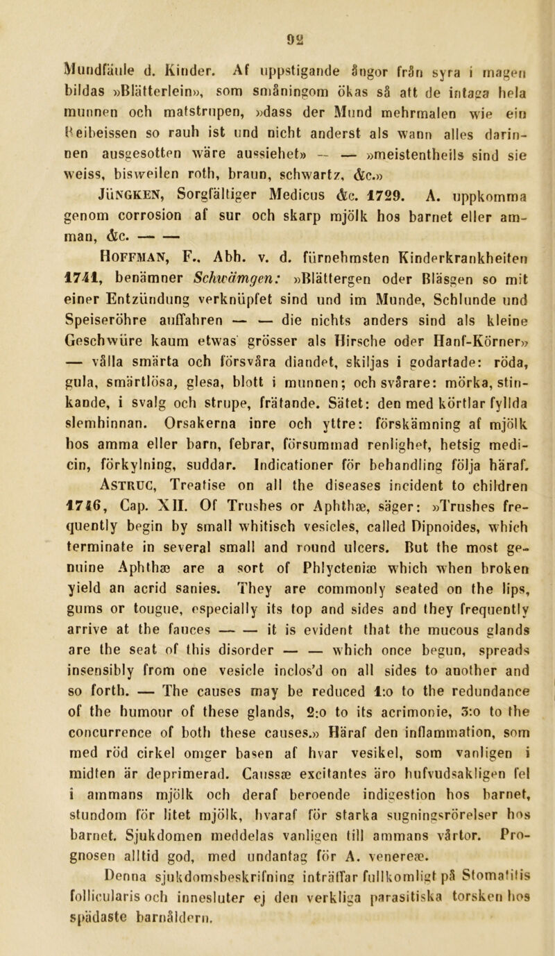 Muridfiiule d. Kinder. Af uppstigarjde ångor från syra i rnageti bildas »Bläiterlein», som småningom ökas så att de intaiza hela munnen och matstrupen, »dass der Mund mehrmalen wie ein Heibeissen so rauh ist und nicht anderst als wann alles darin- nen ausgesotten wäre aussiehet» — — »meistentheils sind sie weiss, bisweilen roth, braun, schwartz, &c.» JuNGKEN, Sorgfältiger Medicus &c. 1729. A. uppkomma genom corrosion af sur och skarp mjölk hos barnet eller am- man, &c. Hoffman, F., Abh. v. d. fiirnehmsten Kinderkrankheiten 1741, benämner Schwämgen: »Blättergen oder Bläsgen so mit einer Entzlindung verkniipfet sind und im Munde, Schlunde und Speiseröhre auffahren — — die nichts änders sind als kleine Geschwiire kaum etwas grösser als Hirsche oder Hanf-Körner» — vålla smärta och försvåra diandet, skiljas i godartade: röda, gula, smärtlösa, glesa, blott i munnen; och svårare: mörka, stin- kande, i svalg och strupe, frätande. Sätet: den med körtlar fyllda slemhinnan. Orsakerna inre och yttre: förskämning af mjölk hos amma eller barn, febrar, försummad renlighet, hetsig medi- cin, förkylning, suddar. Indicationer för behandling följa häraf, Astruc, Treatise on all the diseases incident to children 1756, Gap. XII. Of Trushes or Aphthae, säger: »Trushes fre- quently begin by small whitisch vesicles, called Dipnoides, which terminate in several small and round ulcers. But the most ge- nuine Aphtha3 are a sort of Phlycteniae which when broken yield an acrid sanies. They are commonly seated on the lips, gums or tougue, especially its top and sides and they frequently arrive at the fauces it is evident that the mucous glands are the seat of this disorder — — which once begun, spreads insensibly from one vesicle inclos’d on all sides to another and so forth. — The causes may be reduced l:o to the redundance of the humour of these glands, 2:o to its acrimonie, 3:o to the concurrence of both these causes.» Häraf den inflammation, som med röd cirkel omger basen af hvar vesikel, som vanligen i midten är deprimerad. Caussse excitantes äro hufvudsakligen fel i ammans mjölk och deraf beroende indigestion hos barnet, stundom fÖr litet mjölk, hvaraf för starka sugningsrörelser hos barnet. Sjukdomen meddelas vanligen till ammans vårtor. Pro- gnosen alltid god, med undantag för A. venerea?. Denna sjukdomsbeskrifning inträffar fullkomligt på Stomafifis follicularis och innesluter ej den verkliga parasitiska torsken hos spädaste barnåldern.