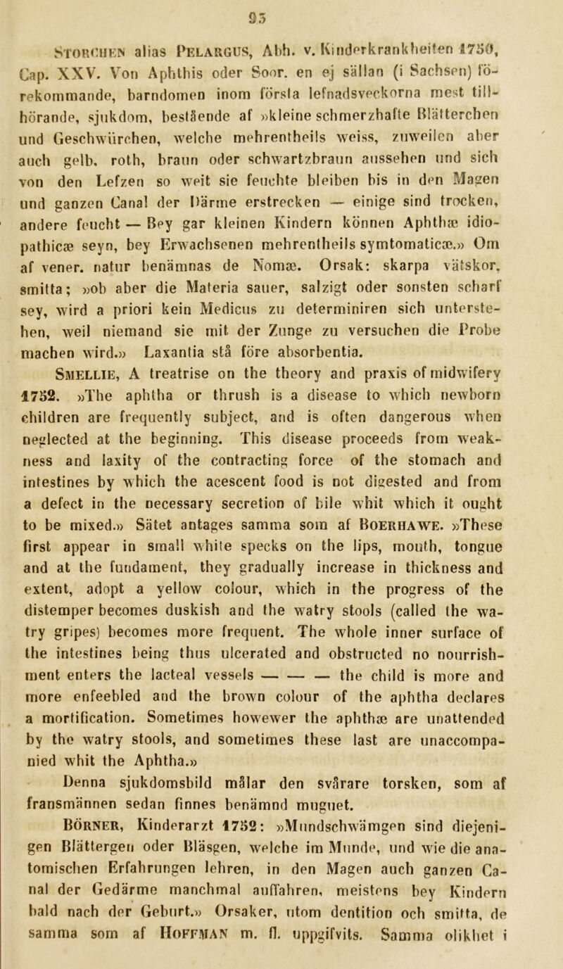 Stouchew alias Pelargus, Abh. v. Kinderkranklieifen 1750, Cap. XXV. Von Aphthis oder Soor. en ej sällan (i Sachsen) lö- rekommande, barndomen inom första lefnadsveckorna mest till- hörande, sjukdom, bestående af »kleine schmerzhafte Blätterchen und Geschwiirchen, welcbe mehrentheils weiss, zuweilcn aber auch gelb. roth, brann oder schwartzbraun aussehen und sich von den Lefzen so weit sie feuohte bleiben bis in den Magen und ganzen Canal der Därme erstrecken — einige sind trocken, andere feucht — Bey gar kleinen Kindern können Aphtbse idio- pathicse seyn, bey Erwachsenen mehrentheils symtomaticae.» Om af vener, natur benämnas de Nomae. Orsak: skarpa vätskor, smitta; »ob aber die Materia sauer, salzigt oder sonsten scharf sey, wird a priori kein Medicus zu determiniren sich unterste- hen, weil niemand sie mit der Zunge zu versuchen die Probe machen wird.» Laxantia stå före absorbentia. SwELLiE, A treatrise on the theory and praxis of midwifery 1752. »The aphtha or thrush is a disease to which newborn cbildren are frequently subject, and is often dangerous when neglected at the heginning. This disease proceeds from weak- ness and laxity of the contracting force of the stomach and intestines by which the acescent food is not digested and from a defect in the necessary secretion of bile whit which it ought to be mixed.» Sätet antages samma som af Boerhawe. »These first appear in small white specks on the lips, mouth, tongiie and at the fundament, they gradually increase in thickness and extent, adopt a yellow colour, which in the progress of the distemper becomes duskish and the watry stools (called the wa- try gripes) becomes more frequent. The whole inner surface of the intestines being thus ulcerated and obstructed no nourrish- ment enters the lacteal vessels — the child is more and more enfeebled and the brown colour of the aphtha deciares a mortification. Sometimes howewer the apbthae are unattended by the watry stools, and sometimes these last are unaccompa- nied whit the Aphtha.» Denna sjukdomsbild målar den svårare torsken, som af fransmännen sedan finnes benämnd muguet. Börner, Kinderarzt 1752: »Mundscbwämgen sind diejeni- gen Blättergen oder Bläsgen, welche im Munde, und wie die ana- tomischen Erfahrungen lehren, in den Magen auch ganzen Ca- nal der Gedärme manchmal aufTahren, meistcns bey Kindern bald nach der Geburt.» Orsaker, utom dentition och smitta, de
