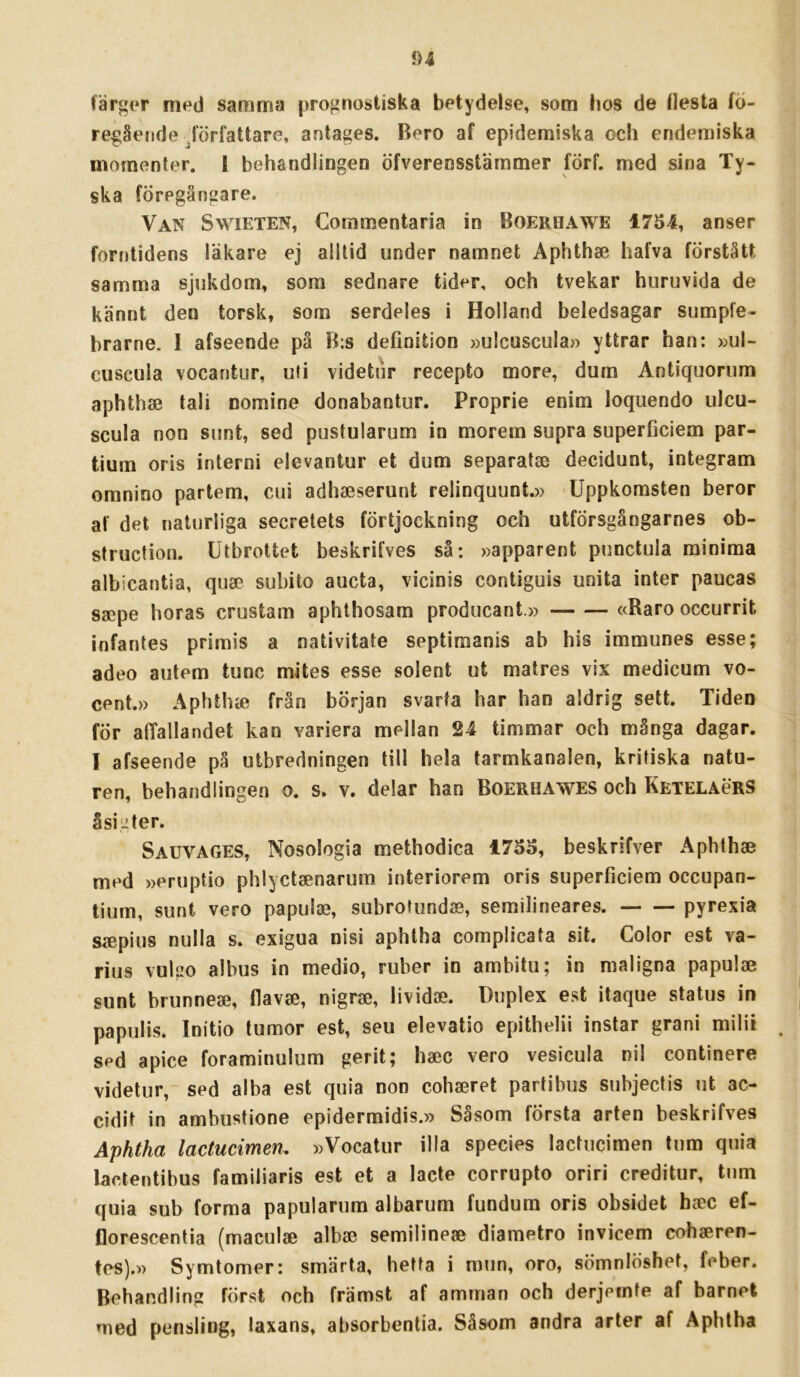 färger med samma prognostiska betydelse, som bos de (lesta fö- regående författare, antages. Bero af epidemiska och endemiska momenter. I behandlingen öfverensstämmer förf. med sina Ty- ska föregångare. Van Swieten, Coramentaria in BoERnAWE 1754, anser forntidens läkare ej alllid under namnet Aphthse hafva förstått samma sjukdom, som sednare tider, och tvekar huruvida de kännt den torsk, som serdeles i Holland beledsagar sumple- brarne. I afseende på B:s definition »ulcuscula» yttrar han: »ul- cuscula vocantur, uti videtur recepto more, dum Antiquorum aphthae tali nomine donabantur. Proprie enim loquendo ulcu- scula non sunt, sed pustularum in morem supra superficiem par- tium oris interni elevantur et dum separatse decidunt, integram omnino partem, cui adhseserunt relinquunt.» Uppkomsten beror af det naturliga secretets förtjoekning och utförsgångarnes ob- structiou. Utbrottet beskrifves sä: »apparent punctula minima albicantia, quse subito aucta, vicinis contiguis unita inter paucas ssepe horas crustam aphthosam producant.» «Raro occurrit infantes primis a nativitate septimanis ab his immunes esse; adeo autem tunc mites esse solent ut matres vix medicum vo- cent.» Aphthie från början svarta har han aldrig sett. Tiden för affallandet kan variera mellan 24 timmar och många dagar. I afseende på utbredningen till hela tarmkanalen, kritiska natu- ren, behandlingen o. s. v. delar han Boerhawes och KetelaörS åsigter. Sauvages, Nosologia methodica 1755, beskrifver Aphthae med »eruptio phlyctaenarum interiorem oris superficiem occupan- tium, sunt vero papulae, subrotundae, semilineares. pyrexia Siepius nulla s. exigua nisi aphlha complicata sit. Color est va- rius vulgo albus in medio, ruber in ambitu; in maligna papulae sunt brunneae, flavffi, nigrae, lividae. Duplex est itaque status in papulis. Initio tumor est, seu elevatio epithelii instar grani milii sed apice foraminulum gerit; haec vero vesicula nil continere videtur, sed alba est quia non cohaeret partibus subjectis ut ac- cidit in ambustione epidermidis.» Såsom första arten beskrifves Åphtha lactucimen, »Vocatur illa species lactucimen tum quia lactentibus familiaris est et a lacte corrupto oriri creditur, tum quia sub forma papularum albarum fundum oris obsidet haoc ef- florescentia (maculse albae semilineae diametro invicem cohseren- tes).M Symtomer: smärta, hetta i mun, oro, sömnlöshet, feber. Behandling först och främst af amman och derjemte af barnet med pensling, laxans, absorbentia. Såsom andra arter af Aphtha